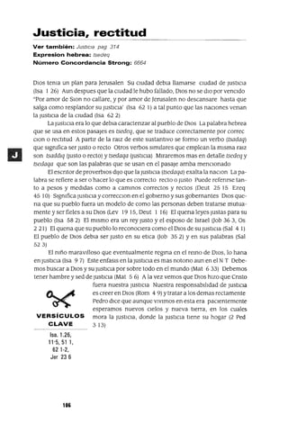 Justicia, rectitud
Ver también: Justicia pag 314
Expresion hebrea: tsedeq
Número Concordancia Strong: 6664
DIOS tema un plan para ]erusalen Su cIUdad debla llamarse cIUdad de JustiCIa
(Isa 1 26) Aun despues que la cIUdad le hubo fallado, DIOS no se dIO por venCIdo
"Por amor de SlOn no callare, y por amor de ]erusalen no descansare hasta que
salga como resplandor su JUStICia' (Isa 62 1) a tal punto que las naCIones venan
la JUStICia de la CIUdad (Isa 62 2)
La JUStICia era lo que debla caractenzar al pueblo de DIOS La palabra hebrea
que se usa en estos pasajes es tsedeq, que se traduce correctamente por correc
Clan o rectitud A partIr de la ralz de este sustantIvo se formo un verbo (tsadaq)
que slgmfica ser Justo o recto Otros verbos SImIlares que emplean la mIsma ralz
son tsaddlq (Justo o recto) y tsedaqa (JustICIa) MIraremos mas en detalle tsedeq y
tsedaqa que son las palabras que se usan en el pasaje arnba menCIonado
El escntor de proverbIOS dIJO que la JustICIa (tsedaqa) exalta la naClon La pa-
labra se refiere a ser o hacer lo que es correcto recto o Justo Puede refenrse tan-
to a pesos y medIdas como a cammos correctos y rectos (Deut 25 15 Ezeq
45 10) Slgmfica JUStICia y correcclOn en el gobIerno y sus gobernantes DIOS que-
na que su pueblo fuera un modelo de como las personas deben tratarse mutua-
mente y ser fieles a su DIOS (Lev 19 15, Deut 1 16) El quena leyes Justas para su
pueblo (Isa 582) EJ mIsmo era un rey Justo y el esposo de Israel Oob 363, Os
2 21) El quena que su pueblo lo reconoCIera como el DIOS de su JusticIa (Sal 4 1)
El pueblo de DIOS debla ser Justo en su etlca aob 35 2) Yen sus palabras (Sal
523)
El mño maravJlloso que eventualmente regma en el remo de DIOS, lo hana
en JustICIa (Isa 9 7) Este enfasls en la JustICIa es mas notono aun en el N T Debe-
mos buscar a DIOS y su JUStICia por sobre todo en el mundo (Mat 6 33) Debemos
tener hambre y sed de JustICIa (Mat 5 6) Ala vez vemos que DIOS hIZO que Cnsto
fuera nuestra JUStICia Nuestra responsabliJdad de JustIcIa
es creer en DIOS (Rom 4 9) Ytratar a los demas rectamente
Pedro dICe que aunque vIvImos en esta era paCIentemente
esperamos nuevos CIelos y nueva tIerra, en los cuales
VERSíCULOS mora la JustICIa, donde la JustICIa tIene su hogar (2 Ped
CLAVE 313)
Isa. 1.26,
11'5,51 1,
621-2,
Jer 23 6
106
 