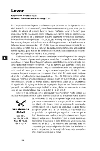 Gén184,
Lev 16.4,24,26,28,
Num 197-8,19,
Isa 1 16,44
Lavar
Expresión hebrea: rajats
Número Concordancia Strong: 7364
Es comprensIble que la gente lave las cosas que estan SUCIas 51 algUien ha esta-
do trabajando en un automovl! y tIene las manos SUCIas con grasa, tIene que la-
varlas Se utlhza el termmo hebreo raJats, "bañarse, lavar o fregar", para
menCIonar tanto esta aCCIOn como el lavado del cuerpo para los sacnficIOs de
animales En el dla de la eXplaCIOn el sumo sacerdote y qUienes lo acompaña-
ban lavaban sus cuerpos (Lev 164,24,26,28) Aaron y sus hIJOS deblan lavarse
las manos y los pIes antes de acercarse al altar para serVIr o antes de entrar al
tabernaculo de reUnIon (Lev 1617-21) Antes de una ocasIOn Importante las
personas se lavaban (Ex 2 5, Rut 3 3) En las Escnturas tamblen se usa raJats en
forma figurada para hablar de hbrarse de contammaClon ceremonial o espm-
tual, pecado, corrupcIOn moral o etlCa, y culpa
En Numeras solo se utlhza raJats en tres oportUnidades pero el uso es SIgni-
ficatIVO Durante el proceso de preparacIOn de las cenizas de la vaca alazana
para hacer el "agua de punficaClon", el sumo sacerdote debla lavarse (raJats) lue-
go de partIClpar en el proceso (Num 19 7) La persona que quemaba la vaca ala-
zana tamblen debla lavarse (Num 19 8) aSI como el mmundo una vez que habla
SIdo punficado tenia que lavarse con agua para ser hmpIO (Num 19 19) En estos
casos se hmplaba la Impureza ceremonial En el hbro de ISaJas, raJats tamblen
descnbe el lavado o hmpleza de pecados (Isa 1 16,44) El termIno hebreo kabas,
lavar, se refiere al lavado de la ropa y vestIdos (Num 197,8,10,19,21,31 24) En
muchos casos, lavarse las manos es señal de InocenCIa (Deut 21 6) En JeremIas
el SIgnificado de raJats y de kabas se superpone RaJats se usa frecuentemente
para refenrse a la hmpleza espmtual del pecado, y kabas se usa en este sentIdo
solo en tres oportUnidades (Sal 51 2,7, Jer 4 14) en el A T
En el N T se contmua con el uso figuratIvo de "lavarse" Pllato se lavo las
manos Innecesanamente, como manIfestacIOn de su InOCenCIa por la muerte
de Jesus (Mat 27 24) SantIago encarga a los pecadores
que hmplen sus manos a la vez que punfican sus corazo-
nes (Sant 48) Jesus, como un slmbolo de humIldad e
IdentlficaCIOn con el pueblo de DIOS, lavo los pIes de sus
VERSíCULOS dISClpulos auan 135-14) En Hechos 22 16 bautIzar esta
CLAVE en paralelo con ap616u6 que SIgnifica "lavar tus peca-
dos" En este caso, la Idea pnnclpal es la remOCIOn de pe-
cados y culpa en el bautIsmo, y no la mera aCClon de
bautIzarse Hoy en dla el acto de lavarse y hmplarse, tan
necesano en el A T , ha pasado a ser obsoleto para los
creyentes que buscan el perdon de DIOS Por medIO de la
aCCIOn hmpladora de la sangre de Jesucnsto somos he-
chos mas blancos que la nieve
108
 