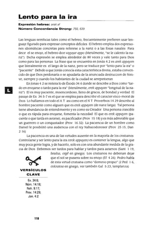 Lento para la ira
Expresión hebrea: arek af
Número Concordancia Strong: 750, 639
Las lenguas semíticas tales como el hebreo, frecuentemente prefieren usar len-
guaJe figurado para expresar conceptos difíCiles El hebreo emplea dos expresIO-
nes IdIOmáticas concretas para refenrse a la nanz o a las fosas nasales Para
deCir el se enoJo, el hebreo dICe vayylJar appo (literalmente, "se le calento la na-
nz") Dicha expresión se emplea alrededor de 80 veces y vale tanto para DIos
como para las personas La frase que se encuentra en ]onás 4 2 es arek appaYlm
que literalmente es el largo de la nanz, pero se traduce por "lento para la Ira" o
"paciente" Debido a que ]onás conocía esta característica dlvma, estaba conven-
Cido de que DIos perdonaría o se apiadaría de la anunCiada destrucclOn de Nml-
ve, siempre y cuando los habitantes de la CiUdad se arrepmtleran
En]onas 42 se reitera lo de Éxodo 346 donde se descnbe a DIos como "tar-
do en enojarse o tardo para la Ira" (literalmente, erek appaylm "longitud de la na-
nz") El es muy paCiente, mlsencordloso, lleno de gracia, de bondad y verdad El
pasaje de Ex 34 5-7 es el que se emplea para descnblr el caracter etICo-moral de
DIos Lo hallamos en todo el A TasI como en el NT ProverbIOs 14 29 descnbe al
hombre paciente como algUien que es erek appaylm (de nanz larga) Tal persona
tiene abundanCia de entendimiento y es como su Creador Una persona IraSCible
o que es rápida para enoJarse, fomenta la necedad El que es erek appaYlm (pa-
Ciente o que tarda en airarse), es paCificador (Prov 15 18) Yes más admirable que
un guerrero o un conqUistador (Prov 16 32) La paCienCia de un hombre como
Damelle pOSibilitó una audienCia con el rey Nabucodonosor (Prov 25 15, Dan
2 16)
La paCienCia es una de las Virtudes ausente en la mayoría de los cnstlanos
Controlarse y ser lento para la Ira (erek appaYlm) es contener la lengua, algo que
muy poca gente logra, y de hacerlo, solo es con una abundante medida de la gra-
Cia de DIos Debemos ser tardos para hablar y tardos para airarnos (Sant 1 19,
bradus, orge en gnego) Los cnstlanos no debenan dejar
~ ~ que el sol se pUSIera sobre su enoJo (Ef 4 26) Pedro habla
~ de esta VIrtud cnstlana como "dommlO propiO" (2 Ped 1 6,
enkratew en gnego, ver tambIén Gal 523, templanza)
VERSíCULOS
CLAVE
Ex. 34:6;
Núm. 14:18;
Neh.9:17;
Prov. 14:29;
Jan. 4:2
110
 