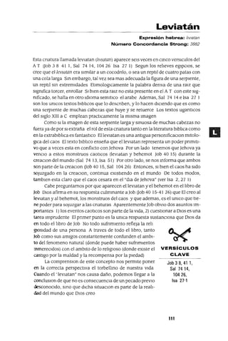 Job 3 8, 41 1,
Sal 7414,
10426,
Isa 27"1
Leviatán
Expresión hebrea: /lVIatan
Número Concordancia Strong: 3882
Esta cnatura llamada levJatan (lIvIatan) aparece seIs veces en CinCO verslculos del
AT Oob 3 8 41 1, Sal 7414, 10426 Isa 27 1) Segun los reileves egIpcIOs, se
cree que el IevIatan era sImIlar a un cocodnlo, o sea un reptli de cuatro patas con
una cola larga Sin embargo, tal vez sea mas adecuada la figura de una serpIente,
un reptli sm extremIdades EtlmologlCamente la palabra denva de una rmz que
slgmfica torcer, enrollar SI bIen esta ralz no esta presente en el A T con este slg-
mficado, se halla en otro IdIOma semltJco el arabe Ademas, Sal 74 14 e Isa 27 1
son los umcos textos blbilcos que lo descnben, y lo hacen dICIendo que es como
una serpIente de muchas cabezas que huye y se retuerce Los textos ugantlCos
del sIglo XIII a C emplean practlCamente la mIsma Imagen
Como SI la Imagen de esta serpIente larga y smuosa de muchas cabezas no
fuera ya de por SI extraña el rol de esta cnatura tanto en la ilteratura blbilca como
en la extrablbilca es fantastICo EllevJatan es una antIgua persomficaClon mltolo-
glca del caos El texto blbilco enseña que ellevJatan representa un poder pnmltl-
vo que a veces esta en conflicto con Jehova Por un lado tenemos que Jehova ya
venClo a estos monstruos caotlCos (levJatan y behemot Job 40 15) durante la
creaClon del mundo (Sal 74 13, Isa 51) Por otro lado, se nos mforma que ambos
son parte de la creaClOn aob 40 15, Sal 104 26) Entonces, SI bIen el caos ha SIdo
sojuzgado en la creaClon, contmua eXIstIendo en el mundo De todos modos,
tamblen esta claro que el caos cesara en el "dJa de Jehova" (ver Isa 2,27 1)
Cabe preguntamos por que aparecen ellevJatan y el behemot en el hbro de
Job DIOS afirma en su respuesta culmmante a Job aob 40 15-41 26) que El creo al
levlatan y al behemot, los monstruos del caos y que ademas, es el umco que tIe-
ne poder para sOjuzgar a las cnaturas Aparentemente Job obVIO dos asuntos Im-
portantes 1) los eventos caotlcos son parte de la VIda, 2) cuestIOnar a DIOS es una
tarea Imprudente El pnmer punto es la umca respuesta sustanCIosa que DIOS da
en todo elhbro de Job No todo sufnmlento refleja la reh
g¡osldad de una persona A traves de todo el hbro, tanto
Job como sus amIgos constantemente confunden el ambl-
to del fenomeno natural (donde puede haber sufnmlentos
mmereCldos) con el amblto de lo rehglOso (donde eXIste el VERSíCULOS
castIgo por la maldad y la recompensa por la pIedad) CLAVE
La comprenslOn de este concepto nos permIte poner
en la correcta perspectIva el torbellino de nuestra VIda
Cuando el 'levJatan" nos causa daño, podemos llegar a la
concluslOn de que no es consecuenCIa de un pecado prevIo
desconoCIdo, SinO que dICha sltuaclOn es parte de la reah-
dad del mundo que DIOS creo
111
 