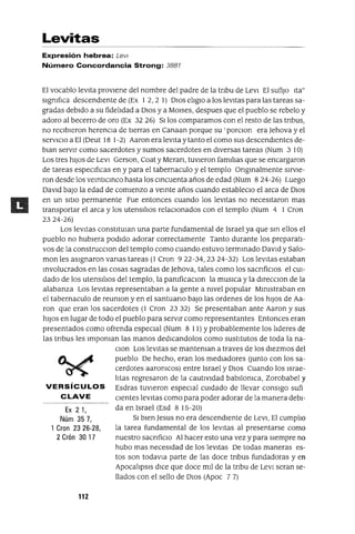 Ex 21,
Núm 357,
1 Gran 23 26-28,
2 Grón 30 17
Levitas
Expresión hebrea: Levl
Número Concordancia Strong: 3881
El vocablo levita proviene del nombre del padre de la tnbu de LevI El sufijo Ita"
slgmflca descendiente de (Ex 1 2, 2 1) DIos eliglO a los levitas para las tareas sa-
gradas debido a su fidelidad a DIos y a MOlses, despues que el pueblo se rebelo y
adoro al becerro de oro (Ex 32 26) Silos comparamos con el resto de las tnbus,
no reCibieron herenCia de tierras en Canaan porque su 'porClon era )ehova y el
serVICIO a El (Deut 18 1-2) Aaron era levita y tanto el como sus descendientes de-
blan servir como sacerdotes y sumos sacerdotes en diversas tareas (Num 3 10)
Los tres hiJos de LevI Gerson, Coat y Meran, tuvieron familias que se encargaron
de tareas espeCificas en y para el tabernaculo y el templo Ongmalmente sirvie-
ron desde los vemtICmco hasta los cmcuenta años de edad (Num 8 24-26) Luego
David baJO la edad de comienzo a vemte años cuando estableClo el arca de DIOS
en un SitiO permanente Fue entonces cuando los levitas no necesitaron mas
transportar el arca y los utensiliOS relaCionados con el templo (Num 4 1 Cron
2324-26)
Los leVitas constltUlan una parte fundamental de Israel ya que sm ellos el
pueblo no hubiera podido adorar correctamente Tanto durante los preparati-
vos de la construcClon del templo como cuando estuvo termmado David y Salo-
man les aSignaron vanas tareas (1 Cron 922-34,2324-32) Los levitas estaban
mvolucrados en las cosas sagradas de )ehova, tales como los sacnfiClos el CUI-
dado de los utensiliOS del templo, la pamficaclOn la musICa y la dlrecclOn de la
alabanza Los leVitas representaban a la gente a mvel popular Mlmstraban en
el tabernaculo de reumon y en el santuano baJO las ordenes de los hiJOS de Aa-
ron que eran los sacerdotes (1 Cron 2332) Se presentaban ante Aaron y sus
hiJOS en lugar de todo el pueblo para servir como representantes Entonces eran
presentados como ofrenda espeCial (Num 8 11) Yprobablemente los lideres de
las tnbus les Impoman las manos dedlcandolos como SUStitUtOS de toda la na-
Clan Los levitas se manteman a traves de los diezmos del
pueblo De hecho, eran los mediadores (Junto con los sa-
cerdotes aaromcos) entre Israel y DIOS Cuando los Israe-
litas regresaron de la cautIVIdad babilomca, Zorobabel y
VERSíCULOS Esdras tuvieron espeCial CUidado de llevar consigo sufi
CLAVE Clentes levitas como para poder adorar de la manera debi-
da en Israel (Esd 8 15-20)
SI bien Jesus no era descendiente de LevI, El cumplio
la tarea fundamental de los leVitas al presentarse como
nuestro sacnficlO Al hacer esto una vez y para siempre no
hubo mas neceSidad de los leVitas De todas maneras es-
tos son todavla parte de las doce tnbus fundadoras y en
ApocalipSIS dICe que doce mil de la tnbu de LevI seran se-
llados con el sello de DIOS (Apoc 7 7)
112
 