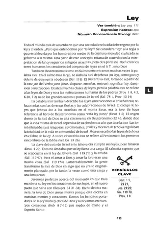 Deut. 1 5,
2921,
Jos. 24:26;
Sal. 11970,
Prov. 1 8
Ley
Ver también: Ley pag 777
Expresión hebrea: tora
NúmEilro Concordancia Strong: 8457
Todo el mundo esta de acuerdo en que una sociedad Civilizada debe regirse por la
ley y el orden ¿pero que entendemos por "la ley"? Se considera "ley" a la regla o
gUla estableCida por los hombres por medio de la cual una sociedad CiVilizada se
gobierna a SI misma Una parte de este concepto estana de acuerdo con la mter-
pretaClon de la ley segun los antiguos Israelitas, pero otra parte no No fueron los
seres humanos los creadores del conjunto de leyes en el A T , smo DIOS
Tanto en DeuteronomIO como en Salmos encontramos muchas veces la pa
labra tora En el salmo mas largo, se alaba la torá de ]ehova (su ley), como gozo y
deleite de qUienes la obedecen (Sal 119) El sustantivo tora, formado a partJr de
la rmz yrh del verboyara (tirar, disparar, enseñar, mstrUir), slgmfica ley, dJrec-
Clan o mstrucClon EXisten muchas clases de leyes, pero la palabra tora se refiere
a las leyes de DIOS y no a las mstrucclOnes humanas de los padres (Prov 1 8,42,
620,72) m de los grandes sabiOS o poetas de Israel (Sal 781, Prov 1314)
La palabra tora tamblen descnbe las leyes (mstrucClones o enseñanzas) re-
laCionadas con las dIVersas fiestas y las celebraCiones de Israel El codlgo de le-
yes que ]ehova diO a los Israelitas en el monte Smm, era la tora Se hace
referenCia al libro de DeuteronomIO como "esta ley (tora)" (Deut 1 5) El ongen
dlvmo de la torá de DIOS se Cita claramente en DeuteronomIO 32 46, donde dICe
que la Vida misma de Israel dependJa de su obedienCia a lo que dICe la tora Las to-
rat (plural de tora) rehglOsas, ceremomales, CiViles y morales de]ehova regulaban
la totalidad de la Vida en comumdad de Israel MOlses escnblO las leyes de ]ehova
en el hbro de la ley Aveces el vocablo tora se refiere al Pentateuco, los pnmeros
cmco libros de la Biblia (ver Jos 24 26)
La clave del eXlto de Israel ante ]ehova era cumplir sus leyes, pero fallaron
IDeut 429) DIOS no deseaba que su ley fuera una carga El salmista expreso que
se regOCijaba en la ley de ]ehova (Sal 119 70) y la amaba
'Sal 11997) Para el amar a DIOS y amar la tora eran una
misma cosa (Sal 119 174) Lamentablemente, la gente
transformo la tora de DIOS en algo que no era lo ongmal-
mente planeado, por lo tanto, la veJan coma una carga y VERSíCULOS
una hmltaClon CLAVE
]eremlas profetizo acerca del momento en que DIOS
escnbma su ley en los corazones de sus hijOS, en el nuevo
pacto que hana con ellos Uer 31 31-34) DICho de otra ma-
nera, la tora de DIOS jamas monra porque esta escnta en
nuestras mentes y corazones Somos los benditos porta-
dores de la ley moral y etICa de DIOS y la llevamos en nues-
':Tos corazones (Heb 87-12) por mediO de Cnsto y el
Espmtu Santo
113
 