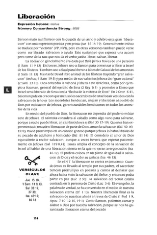 Jue 1518,
1 Sam 119,13,
Sal 3317,
3739,
Isa 45'17;
4613
Liberación
Expresión hebrea: teshua
Número Concordancia Strong: 8668
Sanson mato mIl filIsteos con la qUIjada de un asno y celebro esta gran 'lIbera-
Clan" con una expreslOn poetIca y en prosa Uue 15 14 19) Generalmente teshua
se traduce por "VICtona" (VP, NVI), pero en otras versIones tamblen puede verse
como ser lIbrado salvaclOn o ayuda Este sustantIvo que expresa una aCClOn
pero vIene de la ralz que nos da el verboyasha lIbrar, salvar, lIberar
La lIberaClan generalmente era dada por DIOS pero a traves de una persona
(1 Sam 11 9 13) En Jueces, Jehova uso a Sanson para comenzar a lIbrar a Israel
de los filIsteos Tamblen uso a Saul para lIberar a Jabes de Galaad de los amOnItas
(1 Sam 11 13) Mas tarde DavId lIbro a Israel de los filIsteos trayendo "gran salva-
Clan" (teshua, 1Sam 19 5) Ypor medIo de sus valIentes Jehova dIO "gran VICtOna"
(2 Sam 23 10) DIOS concedlo la VICtOna y lIbero a no IsraelItas, como por eJem-
plo a Naaman, general del ejerCIto de Sma (2 Rey 5 1) YprometlO a Ellseo que
Israel sena llberado de SIrIa con la "flecha de la vlctona de DIOS" En 2 Cron 6 41,
Saloman pIde en oraClan que Incluso los sacerdotes de Israel sean vestIdos con la
salvaClon de Jehova Los sacerdotes bendeClan, unglan y lIberaban al pueblo de
DIOS por IndlcaClon de Jehova, garantIzandoles bendICIones en todos los aSDec-
tos de la vIda
En medIo del pueblo de DIOS, la IIberaClon no dependIa del podeno mIlItar
SInO de Jehova El salmIsta consIdera al caballo como algo vano para salvarse,
porque a nadIe puede lIbrar, en cambIO Jehova SI (Sal 33 17-19) QUIenes han ex-
penmentado rescate o IIberaclOn de parte de DIOS, aman la salvaclOn (Sal 40 16)
El rey DaVId prorrumplO en un cantlco gozoso porque Jehova lo habla llbrado de
su pecado de adulteno y homICIdIo (Sal 51 14) El consIdero el amor de DIOS
eqUIvalente a reCIbIr salvaclOn aunque a veces tuvIera que esperar pacIente-
mente en Jehova (Sal 1198,41) ISalas amplIa el concepto de la salvaClon de
Israel al hablar de una IIberaClon eterna en la que no seran avergonzados (Isa
45 17) El profeta coloca en un plano de Igualdad la salva-
Clan de DIOS y el reCIbIr su JUStICIa (Isa 46 13)
En el N T la IIberaClon se centra en Jesucnsto Cuan-
do Jesus es llevado al templo por sus padres, el sacerdote
VERSíCULOS Slmeon prorrumplo en poesIas y cantos al declarar que
C LAVE ahora habIa VIStO la salvaClon del Señor, y entonces podla
partIr en paz (Luc 2 30) La salvaclOn del Señor estaba
centrada en la persona de Cnsto (Luc 3 6) El evangelIo, la
palabra de verdad, se ha convertIdo en el medIO de nuestra
salvaClon eterna (Ef 1 13) Nuestra IIberaClon final es la
salvaClon de nuestras almas a traves de Cnsto (1 Ped 1 9,
Apoc 710 1210,191) Como Sanson, podemos cantar y
alabar a DIOS por nuestra salvaclOn, porque se nos ha ga-
rantIzado IIberaClon eterna del pecado
114
 