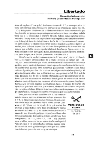Ex 18.1-12,
Sal 398
Libertado
Expresión hebrea: natsa/
Número Concordancia Strong: 5337
MOlses le explico el 'evangelio' , las buenas nuevas del A T , a su suegro Jetro Le
narro como ]ehova habla rescatado o lIbertado a los IsraelItas de EgIpto (Ex 88,
12 31) Este pnmer testImonIo de la lIberaClan de Israel es exactamente lo que
DIOS deseaba porque quena que esta grandIosa hlstona fuera contada en toda la
tIerra (Ex 9 16) MOlses fue el pnmero El verbo hebreo natsal sIgnIfica lIberar,
rescatar o salvar y es una de las palabras clave empleada para descnblr la lIbera-
clOn de Israel de la esclavItud del faraon En Ex 18 1-12 se utIlIza natsal cmco ve
ces para enfatIzar la lIberaClan que DIOS hace de Israel al sacarlos de EgIpto La
palabrayatsa (salir) se emplea dos veces en estos pnmeros doce versICulos De
manera que se habla en sIete oportUnIdades de la salIda de EgIpto, sIete el nu
mero de la perfecClon Sm lugar a dudas, esta fue la operaClon suprema de lIbera-
Clan y rescate por parte de DIOS para con su pueblo en el A T
Natsal encIerra tamblen una connotaClan de ' arrebatar" y de hecho DIOS lI-
bero a su pueblo, arrebatandolo de la mano opresora de faraon (Ex 145
18 9, lO) La raIZ del verbo que se usa para descnblr la salvaclOn de Israel mdlca
que DIOS como sUjeto de la oraClon, causo o puso de manIfiesto esta liberaClon
No ha sIdo Israel qUIen se libro, fue Jehova qUIen lo hIZO Tamblen se usa natsal
en forma figurada para descnblr la lIberaclOn del pecado, la rebelIon y la culpa El
salmIsta clamaba a DIOS que lo lIbrara de sus transgresIOnes (Sal 39 8) Yde la
culpa de sangre (Sal 51 16) El pecado retenIa al pecador de una manera tan po-
derosa que este necesItaba ser arrebatado de sus garras Es una sltuaclOn SImIlar
a la dura mano de Faraon que mantenIa a los hebreos esclavIzados baJO las m
fluenClas y la opreslOn paganas y corruptas en EgIpto El pecado del mundo y la
separaClon que Implica de DIOS, que es santo, necesItaba ser cubIerto o expIado,
esto es kaJar en hebreo El SeñorJesucnsto cubno nuestros pecados con su san-
gre lIberandonos, entregandose como proplCIaClOn por toda la humanIdad
DIOS, que rescato a su pueblo en el AT , los ha resca-
tado de manera suprema a traves de su hIJO, Jesucnsto En
el N T , la palabra gnega hruomm (rescatar, lIbrar) contI-
nua con la tradlClon del verbo natsal Como dICe en Colo
senses 1 13 "[DIos] nos ha librado de la potestad de las VERSíCULOS
tInIeblas y trasladado al remo de su amado HIJO" y nos ha CLAVE
lIbrado del mal (Mat 6 13) La llberaclOn flsIca de Israel a
traves del mar ROJO solo prefigura como Cnsto lIbera a las
personas del cuerpo de muerte y de la Ira venIdera de DIOS
comparar Ex 1421-31, Rom 724,1 Tes 1 lO} DIOS nos
lIbro, nos lIbra y aun nos librara, como lo afirma el apostol
Pablo en 2 Cor 1 lOSamos hechos lIbres de nuestro peca
do a traves de ]esus y podemos gozarnos por esta lIbera-
.:Ion definItIva que es de una vez y para sIempre
115
 
