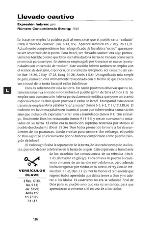 2 Rey. 17:23,
Isa.513;
Jer 52:28;
Amós 1:5;
5:5,27; 6"7,
7:11,17
Llevado cautivo
Expresión hebrea: gala
Número Concordancia Strong: 1540
En Isalas se emplea la palabra galá al menCIonar que el pueblo sena "exIlIado"
(NVI) o "llevado cautlVo" (Isa 5 13, RV) Aparece tambIén en 2 Rey 25 11,21
Actualmente comprendemos bIen el sIgmficado de la palabra "exl!Io", que expre-
sa ser desterrado de la patna Para Israel, ser "llevado cautIvo" era algo partlCu-
larmente ternble puesto que DIOS les había dado la tIerra de Canaan como tIerra
prometIda para SIempre En Amós se empleagalá por lo menos en nueve oportu-
mdades con un sentIdo de "exIlIar" Este vocablo hebreo tamblen se emplea con
el sentIdo de destapar, exponer o, en el contexto apropIado, ser causante del eXI-
lIo aue 1830,2 Rey 1723, Ezeq 3928, Amós 1 5,6) Un sIgmficado más sImple
de galá, remover, esta Intlmamente relacIOnado con el hecho de que DIOS remo-
VIO a Israel de la tIerra haCIa el eXIlIo babIlómco
DIOS es soberano en toda la tIerra En Amós podemos observar que no so-
lamente Israel va al eXIlIo SinO tambIén el pueblo gentIl de SIrIa (Amos 1 5) Se
emplea una construccIón hebrea partlCularmente enfátIca que pone un acento
espeCIal en que es DIOS qUien provoca el eXIlIo de Israel En español esta Idea se
transmIte empleando la palabra "CIertamente" (Amos 55,62,7 11,17, LBLA) El
eXIlIo no era la ultIma palabra en cuanto al JUICIO que sobrevendna a una naCIón
SinO que Incluso allI expenmentarían más calamIdades (Amos 9 4) Sin embar-
go, finalmente DIOS los restauraría (Amós 9 11-15) Ysenan nuevamente insta-
lados en su tIerra El eXIlIo era la maldICIón suprema reIterada por MOlses al
pueblo desobedIente (Deut 28 36) DIOS había prometIdo la tIerra a los descen-
dIentes de los patnarcas, donde VIVIrían para SIempre Sin embargo, el pueblo
de DIOS agomzó en el cautlveno por no haberse comportado como pueblo esco-
gIdo de Jehová
El eXIlIo sIgmficaba la separacIón de la tIerra, de las tradIcIones y de las fies-
tas, que solo debían celebrarse en la tIerra de ongen Esta expenencIa humIllante
de los IsraelItas fue consecuenCIa de su rebeldIa (Hech
743, metoikJz6 en gnego) DIOS enVIO a su pueblo al cautI-
vena a manos de un ternble rey babllomco, pero además
los hIZO regresar por medIO de su SIervo, el rey Clro de Per-
VERSíCULOS SIa (Esd 1 1-2, Dan 1 1-2) Por lo menos el remanente que
C LAVE regreso habla aprendIdo que debla temer a DIOS y no ado-
rar a los ídolos El cautlveno no era la voluntad final de
DIOS para su pueblo SinO que era su sentenCIa, para que
aprendIeran a volverse a El en vez de a los Idolos
116
 