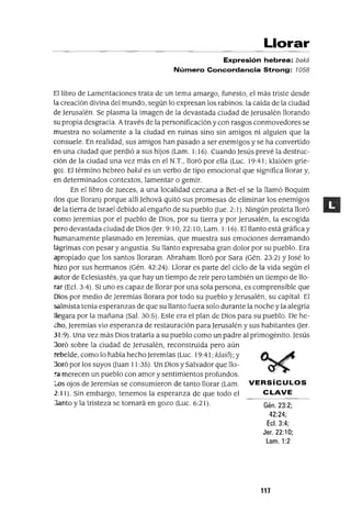 Llorar
Expresión hebrea: baká
Número Concordancia Strong: 7058
El libro de Lamentaciones trata de un tema amargo, funesto, el más triste desde
la creación divina del mundo, según lo expresan los rabinos: la caída de la ciudad
de Jerusalén. Se plasma la imagen de la devastada ciudad de Jerusalén llorando
su propia desgracia. Através de la personificación y con rasgos conmovedores se
muestra no solamente a la ciudad en ruinas sino sin amigos ni alguien que la
consuele. En realidad, sus amigos han pasado a ser enemigos y se ha convertido
en una ciudad que perdió a sus hijos (Lam. 1: 16). Cuando Jesús prevé la destruc-
ción de la ciudad una vez más en el N.T., lloró por ella (Luc. 19:41; klaióen grie-
go). El término hebreo baká es un verbo de tipo emocional que significa llorar y,
en determinados contextos, lamentar o gemir.
En el libro de Jueces, a una localidad cercana a Bet-el se la llamó Boquim
(los que lloran) porque allí Jehová quitó sus promesas de eliminar los enemigos
de la tierra de Israel debido al engaño de su pueblo (Jue. 2: 1). Ningún profeta lloró
como Jeremías por el pueblo de Dios, por su tierra y por Jerusalén, la escogida
pero devastada ciudad de Dios (Jer. 9: IO; 22: IO; Lam. 1: 16). El llanto está gráfica y
humanamente plasmado en Jeremías, que muestra sus emociones derramando
lágrimas con pesar y angustia. Su llanto expresaba gran dolor por su pueblo. Era
apropiado que los santos lloraran. Abraham lloró por Sara (Gén. 23:2) y José lo
hizo por sus hermanos (Gén. 42:24). Llorar es parte del ciclo de la vida según el
autor de Eclesiastés, ya que hay un tiempo de reir pero también un tiempo de llo-
rar (Ec!. 3:4). Si uno es capaz de llorar por una sola persona, es comprensible que
Dios por medio de Jeremías llorara por todo su pueblo y Jerusalén, su capital. El
salmista tenía esperanzas de que su llanto fuera solo durante la noche y la alegría
llegara por la mañana (Sal. 30:5). Este era el plan de Dios para su pueblo. De he-
cho, Jeremías vio esperanza de restauración para Jerusalén y sus habitantes (Jer.
31 :9). Una vez más Dios trataría a su pueblo como un padre al primogénito. Jesús
:loró sobre la ciudad de Jerusalén, reconstruida pero aún
rebelde, como lo había hecho Jeremías (Lue. 19:41; klaió); y
:loró por los suyos (Juan 11 :35). Un Dios y Salvador que 110-
:cl merecen un pueblo con amor y sentimientos profundos.
Los ojos de Jeremías se consumieron de tanto llorar (Lam. VERSíCULOS
2:11). Sin embargo, tenemos la esperanza de que todo el CLAVE
Janto y la tristeza se tornará en gozo (Luc. 6:21). Gén. 23:2;
42:24;
Ecl. 3:4;
Jer. 22:10;
Lam. 1:2
117
 