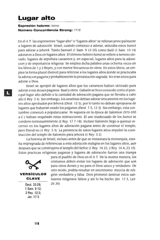 Deut. 33:29;
1 Sam. 912;
2 Rey. 12:3;
Jer. 17'3
Lugar alto
Expresión hebrea: bama
Número Concordancia Strong: 7776
En el A T las expresiones "lugar alto" o "lugares altos" se refenan prmClpalmente
a lugares de adoraCión Israel, cuando comenzo a adorar, utilizaba estos bamot
para adorar a Jehová Tanto Samuel (1 Sam 912-25) como Saúl (l Sam 1014)
adoraron a DIos en lugares altos El térmmo hebreo bamá se refiere a terreno ele-
vado, lugares de sepultura cananeos y, en espeCial, lugares altos para la adora-
Clon y de ImportanCia religIOsa Se emplea dICha palabra unas ochenta veces en
los libros de 1y 2 Reyes, y con menor frecuenCia en otros En estos libros, se em-
plea la forma plural (bamot) para refenrse a los lugares altos donde se practICaba
la adoraClon pagana y probablemente la prostitUCión sagrada No eran SitiOS para
adorar a DIos
Israel se apropió de lugares altos que los cananeos habían utilizado para
adorar a sus dioses paganos Baal yotros Gabaón se hizo conOCido como el pnn-
Clpallugar alto debido a la cantidad de adoraCión pagana que se llevaba a cabo
alli (1 Rey 34) Sm embargo, los Israelitas debían adorarúmcamente en los luga-
res altos aprobados por Jehová (Oeut 125), por lo tanto no debmn apropiarse de
lugares que hubieran usado los paganos (Oeut 75, 123) Sm embargo, esta cos-
tumbre comenzó a populanzarse NI siqUiera en la época de Salomon (970-930
a e) hablan respetado estas mstrucClones El uso madecuado de los bamot se
condeno termmantemente (2 Rey 17 7-18) Incluso Salomón llego a quemar m-
clenso en los lugares altos de adoraCión pagana antes de construir el templo,
pero DaVid no (l Rey 3 3) La presenCia de estos lugares altos Impulsó la cons-
trucCión del templo de Salomón para Jehová (l Rey 3 2)
La hlstona de Israel, mcluso antes de que se mstaurara la monarquía, esta-
ba Impregnada de referenCias a esta adoraCión maligna en los lugares altos, aun
despues que se construyera el templo del Señor (1 Rey 1423,2 Rey 164,23 15)
Estas practICas religIOsas paganas y lugares de adoraCión fueron una trampa
para el pueblo de DIOS en el AT De la mIsma manera, los
cnstmnos deben eVitar los lugares de adoraCión que son
para otros dioses y no para el DIOS umco y verdadero De
otro modo, podría resultar en smcretlsmo mezcla de reh-
VERSíCULOS glón verdadera y falsa DIOS prometió destrUir estos san-
CLAVE tuanos religIOSOS falsos y así lo ha hecho Uer 173, Lev
2630)
118
 