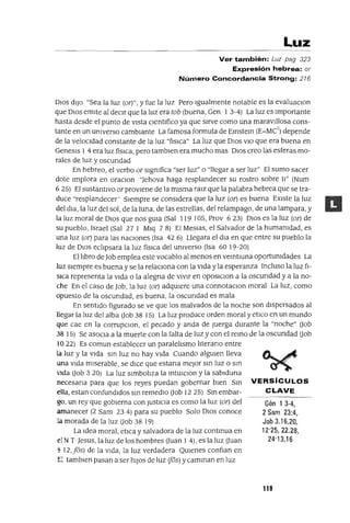 Gén 1 3-4,
2 Sam 23:4,
Job 3.16,20,
12'25, 22.28,
24'13,16
Luz
Ver también: Luz pag 323
Expresión hebrea: or
Número Concordancia Strong: 216
DIOS dIJo "Sea la luz (or)", y fue la luz Pero Igualmente notable es la evaluaClon
que DIOS emIte al deCIr que la luz era tob (buena, Gen 1 3-4) La luz es Importante
hasta desde el punto de vIsta Clentlfico ya que sIrve como una maravJllosa cons-
tante en un Uhlverso cambIante La famosa formula de Emstem (E=MC
2
) depende
de la veloCIdad constante de la luz "flslCa" La luz que DIos VIO que era buena en
Genesls ] 4 era luz fíSICa, pero tamblen era mucho mas DIOS creo las esferas mo-
rales de luz y oscundad
En hebreo, el verbo or slgmfica "ser luz" o "llegar a ser luz" El sumo sacer
dote Implora en oraClon "Jehova haga resplandecer su rostro sobre tI" (Num
625) El sustantIvo arprovlene de la mIsma ralz que la palabra hebrea que se tra-
duce "resplandecer' SIempre se consIdera que la luz (ar) es buena EXIste la luz
del dla, la luz del sol, de la luna, de las estrellas, del relampago, de una lampara, y
la luz moral de DIOS que nos gUIa (Sal 119 ]05, Prov 623) DIOS es la luz (ar) de
su pueblo, Israel (Sal 27 1 Mlq 7 8) El MesJas, el Salvador de la humamdad, es
una luz (or) para las nacIOnes (Isa 42 6) Llegara el dla en que entre su pueblo la
luz de DIOS eclipsara la luz fíSICa del umverso (Isa 60 ] 9-20)
El libro de Job emplea este vocablo al menos en vemtlUna oportumdades La
luz sIempre es buena y se la relaCIOna con la VIda y la esperanza Incluso la luz fI-
sICa representa la VIda o la alegna de vIvIr en OposlClon a la oscundad y a la no-
che En el caso de Job, la luz (ar) adqUIere una connotaClon moral La luz, como
opuesto de la oscundad, es buena, la oscundad es mala
En sentido figurado se ve que los malvados de la noche son dIspersados al
llegar la luz del alba aob 38 ]5) La luz produce orden moral y etICo en un mundo
que cae en la corrupClon, el pecado y anda de Juerga durante la "noche" aob
38 15) Se asoCIa a la muerte con la falta de luz y con el remo de la oscundad aob
022) Es COmun establecer un paralelismo lIterano entre
la luz y la VIda sm luz no hay VIda Cuando algUIen lleva
una VIda mIserable, se dICe que estana mejor sm luz o sm
lda aob 3 20) La luz SImboliza la mtUlClon y la sablduna
necesana para que los reyes puedan gobernar bIen Sm VERSíCULOS
ella, estan ConfundIdos sm remedIO aob 12 25) Sm embar- CLAVE
go, un rey que gobIerna con JustICIa es como la luz (ar) del
amanecer (2 Sam 23 4) para su pueblo Solo DIOS conoce
la morada de la luz aob 38 19)
La Idea moral, etlca y salvadora de la luz contmua en
el NT Jesus, la luz de los hombres auan 1 4), es la luz auan
S 12,105) de la VIda, la luz verdadera QUIenes conflan en
E tamblen pasan a ser hIJOS de luz (jos) y camman en luz
119
 