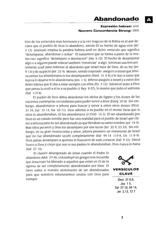 Deut 31 6,8,
Jos 1 5,
Sal 27 10, 94 14,
Jer 2.13,127
Abandonado
Expresión hebrea: azab
Número Concordancia Strong: 5800
Uno de los verslCulos mas hermosos y a la vez traglCos de la BIblIa es el que de-
clara que el pueblo de DIOS lo abandono, sIendo El su fuente de agua VIva Uer
2 13) JeremIas emplea la palabra hebrea azab en dICho vers1culo que slgmfica
"desamparar. abandonar o soltar" El sustantIvo que se forma a partIr de la mIS-
ma ralZ slgmfica 'desamparo o desolaclOn" (Isa 6 12) El hecho de desamparar
algo o a algUlen puede mdlCar tamb1en "renunClar' a algo Jerem1as usa frecuen
temente azab para refenrse al abandono que Israel hace de DIOS, de su ley Uer
9 13) Yde su pacto (Jer 22 9) MOlses, sIendo msp1rado aseguro a Israel queJeho-
va Jamas los abandonana TI! los desamparana (Oeut 31 6 8) Yle dIJO a Josue que
nunca lo deJana m lo abandonana Uos 1 5) Jehova aseguro a Israel y a estos dos
fieles lIderes que El Iba a estar sIempre con ellos (Ex 3 12) Saloman p1dlO a DIOS
que Jamas lo azab a el m a su pueblo (1 Rey 8 57), lo mIsmo que p1d10 el salmIsta
(Sal 1198)
El pueblo de DIOS debla abandonar los 1dolos de EgIptO y los dIoses de las
naClOnes extranjeras Clrcundantes para poder servIr a DIOS (Ezeq 20 8) Sm em-
bargo, abandonaron a Jehova para buscar y serVIr a estos otros dIoses (Oeut
31 16, Jue 10 13, Isa 6511) DIOS advlftlO a su pueblo en el monte Sma! que SI
ellos lo abandonaban, Ellos abandonana (2 eron 15 2) El ser abandonado por
OlOS es un estado ternble pero fue una realIdad para el pueblo de Israel que cla
mo a Jehova para no ser abandonado ya que llevaban su santo nombre Uer 14 9)
Mas ellos pecaron y DlOS los desamparo por esa razon Uer 229,2333) Sm em
bargo, en su gran m1sencordm y amor, Jehova preservo un remanente de Israel
que no fue abandonado (azab) completamente (Sal 94 14 119 8, Os 11 8-9)
DIOS Jamas desamparo a qUlenes lo buscaron de todo corazon (Sal 9 10) DavId
busco a DIOS y creyo que aun SI sus padres lo abandonaban, DIOS nunca lo hana
(Sal 2710)
El clamor desesperado de Jesus cuando el Padre lo
abandono (Mat 27 46, enkatalelpo en gnego) nos recuerda
que Jesucnsto ha lIberado a aquellos que estan en El de la
agoma de ser completamente abandonados por DIOS El
llevo sobre SI nuestro sentlm1ento de ser abandonados VERSíCULOS
para que nosotros estuv1esemos umdos con DIOS para CLAVE
sIempre
3
 