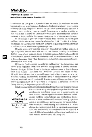 Gen 314,17,411,
Deut 2726
Maldito
Expresion hebrea: arar
Numero Concordancia Strong: 779
La mtenclOn de DIOS para la humamdad era un estado de bendIClon Cuando
hubo creado a los seres humanos los bendijo los hizo fructlferos y proveyo para
su bienestar fisICo y espmtual El libro de los salmos llama felices y benditos a
qUienes conocen a DIos y camman con El Sm embargo la palabra maldito se
hizo realidad en el huerto del Eden cuando Adan y Eva desobedecieron a DIos al
comer de la fruta prohibida Ser maldito claramente era lo opuesto a ser bendito
La rebelion de la gente en contra de DIOS y de su voluntad los puso baJO la
maldlClon de DIOS en vez de baJO su bendlClon (Gen 3 14 17 4 11) SI no huble
ran pecado no habna habido maldlClon El hecho de que las personas esten baJO
la maldlClon es un problema religiOSO y espmtual
El verbo hebreo arar slgmfica maldeCir Cuando DIOS maldICe condena a
algo o algUien a un cambiO de relaClon con DIOs mismo Estar baJO la maldlclOn
de DIOS es vIvir baJO su JUICIO dlvmo SI la raza humana hubiera obedeCido los
mandamientos de DIOS en el huerto del Eden DIOS no la hubiera maldeCido Por
la desobedIenCia de Adan y Eva DIOS maldIjO mcluso la tierra aSl como al diablo
a la serpIente (Gen 3 14)
El libro de DeuteronomIo presenta las maldiCIones y las bendICIones que
Jehova dIO a su pueblo Israel DIOS presento dos opcIOnes el cammo de la abe
dlencIa a las leyes de DIOS lleva a la bendlClon y el cammo de la desobedIenCia
neva a ser maldIto La palabra arar maldeCir aparece seis veces en Deut
28 16 19 DIOS adVierte que SI su pueblo peca tanto ellos como su tIerra senan
malditos y todo se desmoronana No habna exIto m en la cmdad m en el campo
La tierra no dana fruto El capitulo 27 descnbe mas maldICiones todavla Entre
ambos ejemplos (Deut 28 3 14) se halla la teologla de la bendlClon obedece a
DIOS y todo lo que hagas siempre te saldra bien
Esta tealogia y los lmeamlentos para el pueblo de DIOS para tnunfar o fracasar
han Sido la medIda que los Juzgo a lo largo de su hlstona Ser
desobediente slgmficaba contar con la desaprobaclon de
DIOS En cada caso DIOS permaneCla fiel a SI mismo los ben
deCla o maldeCla segun hubieran Sido obedientes o desobe
VERSICULOS dientes a DIos Cuando Israel finalmente fracaso y cayo fuea
C LAVE causa de las maldiCiones que merecieron por su desobedlen
Cla e mfidelidad a su DIOS (2 Rey 17) ReClen en el NT Cnsto
elimma las maldiCiones de la ley y nuestras transgresiones
(Gal 313 ep¡kataratos) al hacerse maldlclon por nosotros A
traves de El DIOS ha qUitado la maldlclon que ha afectado a la
raza humana desde la Calda de Adan y Eva
120
 
