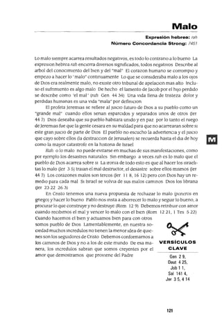 Malo
Expresión hebrea: rah
Número Concordancia Strong: 7451
Lo malo sIempre acarrea resultados negatIvos, es todo lo contrano a lo bueno La
expreslOn hebrea rah encIerra dIversos slgmficados, todos negatIvos Descnbe al
arbol del conocImIento del bIen y del "mal" El corazan humano se corromplo y
empezo a hacer lo 'malo" contmuamente Lo que se consIderaba malo a los oJos
de DIos era realmente malo, no eXIste otro tnbunal de apelaclOn mas alto Inclu-
so el sufnmlento es algo malo De hecho el lamento de Jacob por el hIJo perdIdo
se descnbe como 'el mal' (rah Gen 44 34) Una vIda llena de tnsteza dolor y
perdIdas humanas es una vIda "mala" por defimclOn
El profeta JeremJas se refiere al JUICIO futuro de DIos a su pueblo como un
"grande mal" cuando ellos senan esparCIdos y separados unos de otros (Jer
44 7) DIos deseaba que su pueblo habItara umdo y en paz por lo tanto el ruego
de Jeremlas fue que la gente cesara en su maldad para que no acarrearan sobre SI
este gran JUICIO de parte de DIos El pueblo no escucho la advertenCIa y el JUICIO
que cayo sobre ellos (la destrucclOn de Jerusalen) se recuerda hasta el dJa de hoy
como la mayor catastrofe en la hlstona de Israel
Rah o lo malo no puede eVItarse en muchas de sus mamfestaclOnes, como
por ejemplo los desastres naturales Sm embargo a veces rah es lo malo que el
pueblo de DIos acarrea sobre SI La lroma de todo esto es que al hacer los Israeh-
tas lo malo (Jer 3 5) traJan el mal destructor, el desastre sobre ellos mIsmos (Jer
44 7) Los corazones malos son tercos (Jer II 8, 16 12) pero con DIos hay un re-
medIO para cada mal SI Israel se volvJa de sus malos cammos DIOS los hbrana
(Jer 2322 263)
En Cnsto tenemos una nueva propuesta de rechazar lo malo (poneros en
gnego) y hacer lo bueno Pablo nos msta a aborrecer lo malo y segUIr lo bueno, a
procurar lo que construye y no destruye (Rom 12 9) Debemos retnbUlr con amor
cuando reCIbImos el mal y vencer lo malo con el bIen (Rom 12 21, 1 Tes 5 22)
Cuando hacemos el bIen y actuamos bIen para con otros
somos pueblo de DIOS Lamentablemente, en nuestra so-
CIedad muchos mcredulos no tIenen la menor Idea de qUIe-
nes son los segUIdores de Cnsto Debemos conformarnos a
los cammos de DIOS y no a los de este mundo De esa ma- VERSíCULOS
nera, los mcredulos sabran que somos creyentes por el CLAVE
amor que demostramos que provIene del Padre Gen 2 9,
Deut 425,
Job 1 1,
Sal 1414,
Jer 35,414
121
 