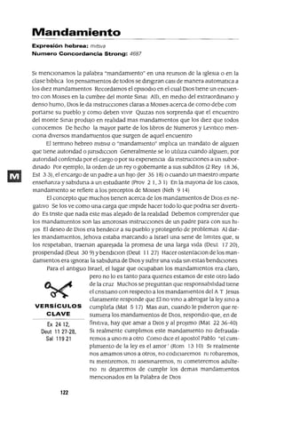 Ex 2412,
Deut 11 27-28,
Sal 11921
Mandamiento
Expresión hebrea: mltsva
Numero Concordancia Strong: 4687
SI menCionamos la palabra "mandamiento" en una reumon de la Iglesia o en la
clase blblica los pensamientos de todos se dmglfan casI de manera automatlca a
los diez mandamientos Recordamos el episodIO en el cual DIOS tiene un encuen-
tro con MOlses en la cumbre del monte Smm AHI, en medio del extraordmano y
denso humo, DIos le da instruccIOnes claras a MOlses acerca de como debe com
portarse su pueblo y como deben V1Vlr Qmzas nos sorprenda que el encuentro
del monte Smal prodUjO en realidad mas mandamlentos que los diez que todos
conocemos De hecho Ja mayor parte de los libros de Numeros y LevltlCO men-
Ciona dlversos mandamlentos que surgen de aquel encuentro
El termmo hebreo mltsva o "mandamiento" Implica un mandato de algmen
que tiene autondad o JunsdlCClon Generalmente se lo utiliza cuando algUien, por
autondad confenda por el cargo o por su expenenCla da instrucCiones a un subor-
dinado Por ejemplo, la orden de un rey o gobernante a sus subdltos (2 Rey 1836,
Est 3 3), el encargo de un padre a un hiJo Uer 35 18) o cuando un maestro Imparte
enseñanza y sablduna a un estudiante (Prov 2 1, 3 1) En la mayona de los casos,
mandamlento se refiere a los preceptos de MOlses (Neh 9 14)
El concepto que muchos tlenen acerca de los mandamientos de DIos es ne-
gativo Se los ve como una carga que Impide hacer todo lo que podna ser dlVertl-
do Es tnste que nada este mas alejado de la realidad Debemos comprender que
los mandamientos son las amorosas instruccIOnes de un padre para con sus hi-
JOs El deseo de DIOS era bendeCir a su pueblo y protegerlo de problemas Al dar-
les mandamlentos, Jehova estaba marcando a Israel una sene de limites que, SI
los respetaban, traenan aparejada la promesa de una larga Vida (Deut 17 20),
prospendad (Deut 309) ybendlClon (Deut 11 27) Hacer ostentaclOn de los man-
damientos era 19noral la sablduna de DIOS ysufnr una vlda sm estas bendlCiones
Para el antiguo Israel, el lugar que ocupaban los mandamientos era claro,
pero no lo es tanto para qUienes estamos de este otro lado
de la cruz Muchos se preguntan que responsabilidad tiene
el cnstlano con respecto a los mandamientos del AT Jesus
claramente responde que El no VinO a abrogar la ley smo a
VERSíCULOS cumplirla (Mat 517) Mas aun, cuando le pldleron que re-
CLAVE sumiera los mandamientos de DIOS, respondlo que, en de
finltlva, hay que amar a DIOS y al proJlmo (Mat 22 36-40)
Sl realmente cumphmos este mandamlento no defrauda-
remos a uno nI a otro Como dlce el apostol Pablo "el cum-
plimlento de la leyes el amor' (Rom 13 10) SI realmente
nos amamos unos a otros, no codiCiaremos ni robaremos,
m mentlremos, m aseSinaremos, ni cometeremos adulte-
no ni dejaremos de cumplir los demas mandamientos
menCionados en la Palabra de D10S
122
 