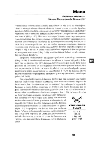 Ex 159,
189-10,
1 Rey 2'46,
2 Rey 10'24
Mano
Expresión hebrea: yad
Número Concordancia Strong: 3027
"Y el remo fue confirmado en la mano de Saloman' (l Rey 2 46) Es muy slgmfi-
catlvo el uso figurado que el escntor hace de "mano' en este versICulo slgmfica
que ahora Saloman estaba en poseslOn de sU remo y podIa proceder a gobernar y
regir como bien le pareCiera El rey Baasa hito enojar a DIos por las viles obras de
sus "manos" (1 Rey 167) El termmo hebreoyad (mano) es una expreslOn pmto-
resca pero efectiva Los hombres pueden pensar con su mente y su corazon, pero
ejecutan con el trabajo de sus manos La mano representa aCClon y funClon, es la
parte de la persona que lleva a cabo los hechos y produce resultados Saloman
reconoce en su oraClon que por la mano del DIos de Israel se pudo completar el
templo (l Rey 8 15-16) A ElIseo se lo llamo el siervo personal de ElIas porque
vertlo agua en sus manos (2 Rey 3 11) marlOS estas que hablan obrado maravI
llas para honra de Jehova
Ser puesto "en las manos" de algUien slgmfica ser puesto baJO su dommlo
(2 Rey 1024) SI bien los Israelitas fueron librados de la "mano" (del poder) de fa-
raon y de los egipCios (Ex 18 9), tamblen fueron sacados por medio de la mano
poderosa de DIOS como un acto supremo de salvaclan de parte de Jehova para
con su pueblo (Ex 15 6-20) La "mano de Jehova" representaba el poder dlvmo
para forzar a faraon a dejar partir a los Israelitas (Ex 3 19 20) La mano de Jehova
estaba con Esdras y lo prosperaba de manera que el rey persa le diO todo lo que
pldlo (Esd 7 6,9)
Esta Impactante Imagen de la mano de DIOS que trae salvaclon a su pueblo
tamblen se encuentra en el N T En Mateo 3 12 se menciona la mano de JUICIO de
DIOS cuando dice "Su aventador esta en sU mano" Sm embargo, la mayona de
las veces la mano de DIOS encarnada en Cflsto es una mano de samdad que se
posa sobre los que necesitan salvaclon y samdad (Mar 7 32) La "mano de DIOS"
estuvo sobre Juan el Bautista desde su concepclon (Luc 1 66) La "mano derecha
de DIOS" es el lugar reservado para Jesucnsto y para aque-
llos a qUienes DIOS ha escogido (Luc 22 69) Los redimidos
están en la mano del Señor y no seran arrebatados de alll
auan 10 28-29, Hech 233,34) Es la mano derecha de Cnsto
(su diestra) la que sostiene las siete estrellas de las Iglesias VERSíCULOS
(Apoc 2 1) La pregunta que Jehova hace por medio de CLAVE
IsaIas "¿Acaso se ha acortado mi mano para no redimir?"
(Isa 502) tiene respuesta en Cnsto, el Señor que nos ha
salvado de nuestros pecados El poder de DIOS nunca se
'acorta smo que nos redime de acuerdo caD su abundante
amor
123
 