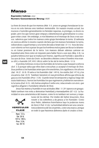 Manso
Expresión hebrea: anav
Numero Concordancia Strong: 6035
La frase de Jesus de que los mansos (Mat 5 5 praus en gnego) heredanan la tIe-
rra es no solo famosa smo tamblen memorable En nuestro mundo actual, los
mansos o humJldes generalmente no heredan nquezas, m prestIgIO, m dmero m
poder, pero los que tIenen gran empuje y determmaClon generalmente SI consI-
guen estas cosas Sm embargo, SI nos basamos en el mensaje de DIos a sus sIer-
vos sabemos que todos los mansos como grupo heredaran la tIerra El salmIsta
en esenCIa afirma lo mIsmo cuando declara que los mansos heredaran la tIerra,
refinendose a aquel tIempo y a la tierra de ]uda e Israel (Sal 37 11) Esta declara-
Clan vahente se hIzo a pesar de que los hombres malos pareClan llevar la delante-
ra en tomar poseslOn de la tIerra Los mansos deblan ademas cammar en
humIldad ante DIos como un reqUIsIto para hallar favor a sus oJos (Mlq 6 8) La
palabra hebrea anav que se traduce por manso, slgmfica ser humIlde o apaCIble a
los oJos de DIos Antes de Cnsto se descnbe a MOlses como el hombre mas man
so (RV) o humJ!de (VP, NVI, LBLA) sobre la faz de la tIerra (Num 12 3)
El profeta Sofomas mvlta a los humIldes de la tIerra a que busquen a Jehova
(Sof 23) porque sabia que ellos Iban a escuchar y a aceptar el mensaje de DIos
DIos prefiere a los humJldes antes que a los msolentes, los orgullosos o los altIVOS
(Sal 1827 25 9) El salva a los humJldes (Sal 1494), los exalta (Sal 147 6) Ylos
encamma (Sal 25 9) Tamblen Saloman en sus proverbIos afirma que Jehova da
graCIa a los humJldes (Prov 3 34) Cuando Israel se arrepIente y regresa luego del
eXlho babJlomco, fueron los humIldes los que regresaron y habItaron nuevamen-
te la tIerra (Esd 8 21) Alh Esdras emplea el verbo ana, relaCIOnado con anav, que
slgmfica afhglrse o humIllarse delante de DIos
Jesus fue manso y humIlde en sus actItudes (Mat 11 29 tapemos en gnego)
Pablo tamblen nos msta a demostrar humIldad y mansedumbre (Ef 4 2) La hu-
mJ!dad es una caractenstlCa del manso, como lo es tamblen ser sumIso y respe-
tuoso de los demas Por medIO del Señor Jesucnsto, DIos
C1....~ resIste a los soberbIOs y da graCIa a los humIldes Como
~ dICe Pedro, debemos humIllarnos baJo la poderosa mano
de DIos (1 Ped 5 5,6) La humJ!dad debIera ser una caracte-
VERSíCULOS nstlCa dlstmtlva de los creyentes, como una marca, porque
CLAVE en todo lo que hacemos debemos darle el credlto a DIos
Num 123,
Sal 259,
1476,1494,
Prov 334,
Isa 29 19
124
 
