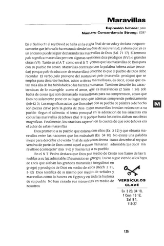 Maravillas
Expresión hebrea: pala
Núm#!ro Concordancia Strong: 6381
En el Salmo 71 el rey DavId se halla en la etapa final de su vIda y declara IneqUlvo-
camente queJehova lo ha InstrUIdo desde los dlas de su Juventud, y ahora que ya es
un ancIano puede seguIr declarando las marp.vIllas de DIos (Sal 71 17) El termInO
pala slgmfica maravIllas pero en algunas verSIones dIce prodIgIos (NVI) o grandes
obras (VP) Tanto en el A T como en el NT lemas que las maravIllas de DIOS para
con su pueblo no cesan MaraVIllas contrasta con la palabra hebrea zakar (recor
dar) porque pala (traducclOn de maravIllas) descnbe lo que el pueblo de DIOS debe
recordar El verbo pala provIene del sustantIvo pele (maravIlla prodIgIo) que se
emplea para descnblr hechos, actos u obras maraVIllosas, es deCIr, cosas que es-
tan mas alla de las habIlIdades o las fuerzas 1mmanas Tamblen descnbe las carac-
tenstICas de lo IntangIble como el amor, Q,ue es maraVIlloso (2 Sam I 26) Job
habla de cosas que son demasIado maraVIllosas para su comprenslOn, cosas que
DIOS no solamente pone en su lugar SInO qtle ademas comprende perfectamente
Uob 42 3) Los magmficos actos que DIOS obra con su pueblo de palabra o de hecho
son pIezas clave para la glona de DIOS EstaS maraVIllas brIndan redenClon a su
pueblo Segun el salmIsta el tema pnnClpal en la adoraClan de los IsraelItas era
contar las maraVIllas de Jehova (Sal 9 1) poíque hasta los CIelos alaban sus obras
magmficas FInalmente, los IsraelItas cayeron en la cuenta de que solo Jehova era
el autor de estas maraVIllas
DIOS prometlo a su pueblo que estana con ellos (Ex 3 12) Yque obrana ma-
ravIllas entre las nacIOnes que los rodeabqn (Ex 34 10) No eXIste una palabra
mejor para descnblr el evento final de salvaClan dlvma Isalas descnbe al rey que
vendna de parte de DIOS como aquel a qUIen llamanan admIrable [es deCIr ma
ravIlloso ]conseJero" (Isa 9 6) Ytraena luz a su pueblo
En el N T Pedro destaca que DIOS poí medIO de Cnsto nos llamo de las tI
meblas a su luz admIrable (thaumastos en gnego) Lucas sIgue vIendo a los hIJOS
de DIOS que alaban las grandes maraVIllaS (megalelOs en
gnego) y prodIgIOS de DIOS en medIO de ellos (Hech 2 11,
5 12) DIOS testIfica de SI mIsmo por medIO de señales y
maraVIllas como lo hICIera en EgIpto y en toda la hlstona
de su pueblo No han cesado sus maravIlltlS en medIO de VERSíCULOS
nosotros CLAVE
Ex 320,3410,
1 Gran 16 12,
Sal 91,
11927
125
 
