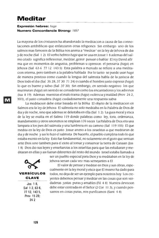 Jos 1 8,
Sal 1 2,636,
77 12, 1435,
Prov 1528;
242
Meditar
Expresión hebrea: haga
Numero Concordancia Strong: 1897
La mayona de los cnstlanos ha abandonado la medltacIOn a causa de las conno-
taCIones antlblblIcas que enfatIzaron otras relIgIones SIn embargo uno de los
salmos mas famosos de la BIblIa nos anIma a "medItar' en la ley de ]ehova de dla
y de noche (Sal 1 2) El verbo hebreo haga que se usa en ]osue 1 8 ademas del sal-
mo citado signIfica reflexionar, meditar, gemIr pensar o hablar El rey David afir
ma que en momentos de angustia, problemas u opreslOn el pensana (haga) en
]ehova (Sal 636 77 12 1435) Esta palabra a menudo se refiere a una medlta-
clan Interna, pero tamblen a la palabra hablada Por lo tanto se puede usar haga
de manera posItiva como cuando la lengua del salmIsta habla de la JustICIa de
DIos todo el dla (Sal 3528,3730 71 24) o cuando el hombre Justo expresa (haga)
lo que es bueno y sabio (Sal 3730) SIn embargo, en sentido negativo los que
murmuran (haga) SIn sentido se consIderan como los encantadores y los adIVInOS
(Isa 8 19) Ademas mientras el malo trama (haga) violenCIa y maldad (Prov 24 2,
NV1), el Justo consIdera (haga) CUIdadosamente una respuesta sabia
La meditaClan debe estar basada en la BiblIa El objeto de la medItaClan en
Salmos era la ley de ]ehova El salmista no solo meditaba en la Palabra de DIos de
dla y de noche, smo que ademas se deleItaba en ella (Sal 1 2) La gUIa moral y etlca
de la ley se exalta en el Salmo 119 donde palabras como ley, tora, ordenanza,
mandamIento y otros SInOnImos se emplean 176 veces La Palabra de DIos era una
lampara a los pIes del salmista y una lumbrera en su cammo (Sal 119 105) El que
medita en la ley de DIos es Justo ]osue ammo a los IsraelItas a que meditaran de
dla y de noche y aSIlo hIzo el salmista De hacerlo, el pueblo cumplma todo lo que
estaba escnto en la ley Esto fue fundamental, no solamente en el gozo que sentlan
ante DIos SInO tamblen para el exlto al tomar y conservar la tIerra de Canaan Uos
1 8) DIos dIO sus leyes y enseñanzas a los IsraelItas para que las estudiaran y me-
ditaran en ellas y aSI fueran diferentes del resto del mundo Israel estaba llamado a
ser un pueblo espeCIal para DIos y SI meditaban en la ley de
]ehova senan cada vez mas semejantes a El
El valor de pensar y meditar en DIos y sus obras, espe-
CIalmente en la ley moral y etlca que El mismo ha dado para
VERSíCULOS todos, no deja de ser un ejemplo para nosotros hoy Los cre-
e LAVE yentes debemos pensar y meditar en las cosas que son ver-
daderas Justas puras y amables (FII 4 8) Nuestra devoClon
debe estar centrada en el Señor (2 Cor 11 3), y cuando pen-
samos en cosas puras, nos punficamos (Sant 4 8)
126
 