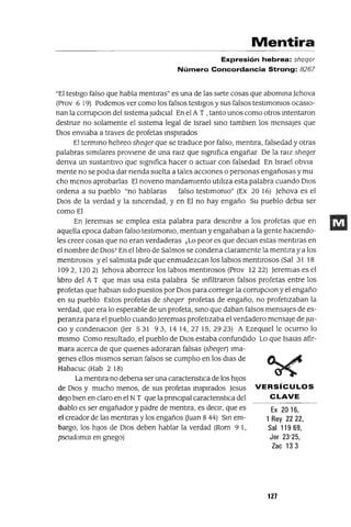 Ex 2016,
1 Rey 2222,
Sal 11969,
Jer 23'25,
Zac 133
Mentira
Expresión hebrea: sheqer
Número Concordancia Strong: 8267
"El testIgo falso que habla mentlras" es una de las sIete cosas que abomma ]ehova
(Prov 6 19) Podemos ver como los falsos testIgos y sus falsos testlmomos ocasIO-
nan la corrupClon del sIstema JudICIal En el A T , tanto unos como otros mtentaron
destrUIr no solamente el sIstema legal de Israel smo tamblen los mensajes que
DIos enVIaba a traves de profetas msplrados
El termmo hebreo sheqer que se traduce por falso, mentlra, falsedad y otras
palabras SImIlares provIene de una ra¡z que slgmfica engañar De la ralz sheqer
denva un sustantIvo que slgmfica hacer o actuar con falsedad En Israel obVia
mente no se podla dar nenda suelta a tales accIOnes o personas engañosas y mu
cho menos aprobarlas El noveno mandamIento utl!Jza esta palabra cuando DIos
ordena a su pueblo "no hablaras falso testlmomo" (Ex 20 16) ]ehova es el
DIos de la verdad y la smcendad, y en El no hay engaño Su pueblo debla ser
como El
En ]eremlas se emplea esta palabra para descnblr a los profetas que en
aquella epoca daban falso testlmomo, mentlan y engañaban a la gente haClendo-
les creer cosas que no eran verdaderas ¡Lo peor es que declan estas mentlras en
el nombre de DIOST En el !Jbro de Salmos se condena claramente la mentIra y a los
mentIrosos y el salmIsta pIde que enmudezcan los labIOS mentIrosos (Sal 31 18
1092, 1202) ]ehova aborrece los labIOS mentIrosos (Prov 1222) ]eremlas es el
!Jbro del A T que mas usa esta palabra Se mfiltraron falsos profetas entre los
profetas que hablan SIdo puestos por DIos para corregIr la corrupClon y el engaño
en su pueblo Estos profetas de sheqer profetas de engaño, no profetIzaban la
verdad, que era lo esperable de un profeta, smo que daban falsos mensajes de es-
peranza para el pueblo cuando ]eremlas profetIzaba el verdadero mensaje de JUI-
CIO YcondenaclOn Uer 531 93, 1414,2715,2923) A EzeqUIel le ocumo lo
mIsmo Como resultado, el pueblo de DIos estaba confundIdo Lo que Isalas afir-
mara acerca de que qUIenes adoraran falsas (sheqer) Ima-
genes ellos mIsmos senan falsos se cump!Jo en los dlas de
Habacuc (Hab 2 18)
La mentIra no debena ser una caractenstlca de los hIJos
de DIos y mucho menos, de sus profetas msplrados ]esus VERSíCULOS
deJo bIen en claro en el NT que la pnnClpal caractenstlCa del C LAVE
dIablo es ser engañador y padre de mentira, es deCIr, que es
el creador de las mentIras y los engaños Uuan 8 44) Sm em-
bargo, los hIJOS de DIOS deben hablar la verdad (Rom 9 1,
pseudomaI en gnego)
127
 