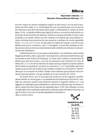 Mirra
Expresión hebrea: mor
Número Concordancia Strong: 4753
Los tres magos de oriente entregaron regalos al niño Jesús y uno de dichos pre-
sentes fue mirra (Mat. 2: 11). El Evangelio de Juan nos enseña que este fue uno de
los elementos que llevó Nicodemo para ungir o embalsamar el cuerpo de Jesús
Uuan 19:39). La palabra hebrea que significa mirra se encuentra mayormente en
el Cantar de los Cantares de Salomón, donde se usa para describir el amor entre
el amado y su amada. Dentro de este contexto es evidente que esta palabra en-
cierra connotaciones positivas de una sustancia o perfume de aroma agradable
(Cant. 1:13; 3:6; 4:6; 5: 1,5,13). Se describen los labios del amado como lirios que
destilan mirra (mor, en hebreo; Cant. 5: 13) fragante. En este libro también se rela-
tan escenas de la ceremonia matrimonial donde también encontramos la presen-
cia de este afrodisíaco.
Evidentemente mor es una especie de perfume. Las vestiduras reales tenían
fragancia de mirra, áloe y casia (Sal. 45:8) durante la ceremonia matrimonial, que
se sumaba al aire festivo del banquete. La reina Ester recibió un tratamiento de
belleza que duró seis meses, y uno de los elementos que utilizaron fue óleo de
mirra (Est. 2: 12). Uno de los métodos de seducción que emplea la esposa adúltera
de Proverbios es perfumar con mirra su cama (Prov. 7: 17). Es probable que dicha
sustancia proviniera de un árbol cuyo nombre científico es Commiphora "myrrha"
Nees que se encuentra en Arabia. Existen otros arbustos que producen una sus-
tancia resinosa similar, a la que también se le da el nombre de "mirra".
En Éxodo 30:23, mor es una parte del aceite de unción sagrada y posible-
mente añadia un aroma grato a los alrededores del tabernáculo de Jehová. Tam-
bién los cananeos usaron esta sustancia durante el segundo milenio a.e. y los
egipcios la empleaban para embalsamar. Este hecho explicaría que la usaran so-
bre el cuerpo de Cristo antes de ser sepultado Uuan 19:39). Sin embargo, la mirra
es indicadora de la santidad y dedicación a Dios por parte del SeñorJesucristo, ya
que Él mismo vino a ser un aroma agradable de sacrificio a
Dios a nuestro favor.
VERSíCULOS
CLAVE
Ex. 30:23;
Est. 2: 12;
Sal. 45:8;
Prov. 7:17;
Canto 1:13
129
 