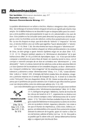 2 Rey 23.13,
Ezeq 5 11, 11 21,
Dan 9 27,1131,
Ds 9 10
Abominación
Ver también: AbommaclOn desoladora pag 217
Expresión hebrea: sh/qquts
Número Concordancia Strong: 8251
La palabra abommaClon se refiere a hechos, objetos o Imagenes vIles y detesta-
bles Sm embargo el termmo hebreo Shlqquts encIerra un slgmficado mucho mas
amplIo En la BIblIa hebrea no se descnbe lo que es desprecIable para los IsraelI-
tas u otros pueblos smo pnnClpalmente lo que es VII y abommable a los oJos de
DIos Esta palabra se ha utIlIzado tanto para descnblr las practICas Idolatras pa-
ganas como los hOrrIbles actos de rebelIon contra DIos perpetrados por su pue
blo La ralZ de Shlqquts es shqts, que da la Idea de "defecto" o "Impureza" De esta
ralZ, el IdIOma hebreo creo un verbo que slgmfica "hacer abommable" o "abomI-
nar" (Lev II 43, Deut 726) De esta mIsma ralz naclOshlqqutso "abommaclOn"
En Damel, el termmo hebreo Shlqquts se refiere profetICamente a la estatua
de Zeus, un dIOs gnego a qUIen Antloco Eplfanes englO en un altar (Dan 927,
1131 12 11) Shlqquts tamblen apunta a la "abommaClon desoladora" de la que
hablara Jesus (Mat 24 15) Yel lIbro de ApocalIpSIS (Apoc 13) A los oJos del Señor
comparar o reemplazar al santo DIOS de Israel, sm mancha moral m etlca, con el
corrupto e mmoral concepto de un dIos se conSIdera una "abommaClon' y 'cosa
detestable" Tanto a la dIosa Astoret de los sldomos como al dIos amomta Mllcom
y al dIOs Quemas de los moabItas se los conSIdera Shlqquts, es deCir abommaclO-
nes EzeqUIel condena las "VIles Imagenes" de los IsraelItas porque construyeron,
toleraron y adoraron a estas "abommaclOnes" (Ezeq 5 11, 7 20), "cosas detesta-
bles' (LBLA) e "Idolos" (VP) El templo del Señor estaba lleno de Idolatna, Image-
nes y pmturas Impuras en el tIempo de EzeqUIel (Ezeq 8) A Israel se lo descnbe
como "formcano" tras sus shlqqutslm (Ezeq 2030) Oseas va mas alla ya que ex-
presa que el problema de qUIenes adoran a un vllldolo es que ellos mIsmos pasan
a ser tan despreCiables como los Idolos que adoran (Os 9 10, VP)
Las cosas detestables que se mencIOnan en Damel son las que Jesus tamblen
condena como "abommaClon desoladora" (Mat 24 15, Mar
13 14, bdelugma en gnego) Bablloma, fuente de muchas de
las VIlezas de Israel en el A T , expenmenta su destrucClon
en los ultImas tIempos como "abommaclOnes de la tIerra"
VERSíCULOS (Apoc 175) Tal como muchas CIUdades hoy en dla, la antl-
CLAVE gua CIUdad de Bablloma no tema puesta su atenClon en DIos
smo en su podeno mIlItar, nquezas y placeres Las cosas a
las que el mundo da ImportanCia, como eXlto, belleza y n
queza, son detestables a los oJos de DIOS Justamente porque
dIstraen la atenClan de la gente, qUIen se vuelve a ellas en
vez de honrar y adorar al Señor (ver Luc 16 15) DIOS pIde a
su pueblo que lo adore solo a El Jamas debenamos honrar
algo o a algUIen por encIma de DIOS
4
 