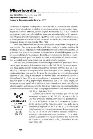 Sal. 136 1-4,
Jer 9'24,
Os, 6 6;
Mlq 718
Misericordia
Ver tambien: MiSericordia pag 332
Expresión hebrea: Jesed
Número Concordancia Strong: 2617
En la BIblIa se emplean vanas palabras para descnblr el caracter de DIOS Sm em-
bargo, entre los atnbutos revelados, el mas destacado es su mlsencordla Cuan-
do ]ehova se revela a MOlses, declara su gran mlsencordIa (Ex 34 6,7) Tamblen
los profetas ponen especIal cUIdado en recordarle a Israel esta faceta del amor dI-
VInO Mlqueas en partIcular expresa ¿Que DIOS como tu, que perdona la maldad y
olVIda el pecado del remanente de su heredad? No retuvo para SIempre su enoJo,
porque se deleIta en mlsencordla (Mlq 7 18)
DIOS no solo es mlsencordIOso smo que ademas se deleIta en prodIgar de su
mlsencordIa Esta caractenstlca baslca de DIOS tamblen lo dIferenCIaba de la
multItud de dIoses paganos que habla captado el mteres de muchos IsraelItas Lo
que mejor descnbe a estos dIOses es su mconstanCIa Su bondad depende mas de
un ocaSIOnal capncho o antoJo que de cualqUIer benevolenCIa Es mas, SI eXIstIe-
ra la pOSIbIlIdad de que a una de sus aCCIOnes se la consIderara mlsencordIOsa,
con segundad no se hana extenSIVa a los que menos la mereCIan
Por otro lado, DIOS bnnda su benevolenCIa gratUItamente El salmIsta decla-
ra que todas las sendas de Jehova son mlsencordIa (Sal 25 10) Su mIsma natura
leza hace que El muestre mlsencordIa eterna, IlImItada e mfinIta (Sal 256, Isa
54 8,10) El termmo hebreo para mlsencordla (¡esed) nos bnnda un magnIfico pa-
norama acerca de este aspecto del amor La mayona de las veces se utIlIza para
descnblr a DIOS, aunque no SIempre Se emplea ]esed para hablar de bondad u
hospItalIdad (l Sam 156), de consuelo para el atnbulado Uob 614), de buenas
aCCIones (Neh 1314) Yde pnvllegIOs mmereCIdos (Est 2 17) En su ongen, sm
embargo, tIene un SIgnIficado mas basICo DIOS responde con amor a los aflIgIdos
y los mIserables esto es mlsencordIa Este amor se derrama espeCIalmente sobre
qmenes menos lo merecen, como por ejemplo qmenes VIOlan sus mandamIentos
(Sal 865, 1038, Lam 322)
Ademas, la Escntura nos recuerda que DIOS no nos
trata como merecemos (Sal 103 10) La mlsencordla de
DIOS esta enraIzada en la relaCIon del pacto que El estable-
VERSíCULOS CIO con la humanIdad SI bIen no la merecemos, DIOS ex-
CLAVE tIende su mlsencordla haCIa nosotros y nos pIde que la
reCIbamos (comparar Sal 865,2 Tlm 2 13) Al confiar en
DIOS, los creyentes nos vemos rodeados de su mlsencordla
(Sal 32 10, Os 10 12), por lo tanto, nosotros tamblen de-
bemos ser mlsencordIOsos unos con otros" El te ha de
clarado lo que es bueno y que pIde ]ehova de tI solamente
hacer JustICIa, y amar mlsencordIa, y humIllarte ante tu
DIOS" (Mlq 6 8)
130
 