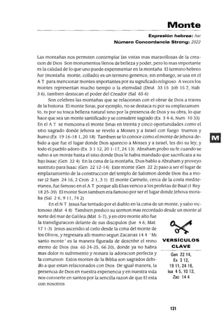 Gen 2214,
Ex 312,
1911,2416,
Isa 45,1012,
Zac 144
Monte
Expresión hebrea: har
Número Concordancia Strong: 2022
Las montañas nos permIten contemplar las vIstas mas maravIllosas de la crea-
clon de DIOS Son monumentos llenos de belleza y poder, pero lo mas Importante
es la calIdad de lo que uno puede expenmentar en la montaña El termInO hebreo
har (montaña monte, collado) es un termInO genenco, SIn embargo, se usa en el
AT para mencIonar montes Importantes por su slgmficado relIgIoso Aveces los
montes representan mucho tIempo o la etermdad (Deut 3315 Job 157, Hab
3 6), tamblen destacan el poder del Creador (Sal 65 6)
Son celebres las montañas que se relaCIonan con el obrar de DIOS a traves
de la hlstona El monte SInaI, por ejemplo, no se destaca nI por su emplazamlen
to, m por su tosca belleza natural smo por la presencIa de DIOS y su obra, lo que
hace que sea un monte santIficado y se consIdere sagrado (Ex 34-6, Num 1033)
En el A T se menCIona el monte SInaI en treInta y cmca oportumdades como el
SItIO sagrado donde Jehova se revelo a MOlses y a Israel con fuego truenos y
humo (Ex 19 16-18 1,20 18) Tamblen se lo conoce como el monte deJehova de-
bIdo a que fue el lugar donde DIOS apareclO a MOlses y a Israel, les dIO su ley, y
todo el pueblo adoro (Ex 3112,201-17,2413) Abrahamprobo su fe cuando se
sublo a un monte hasta el SItIO donde DIOS le habla mandado que sacnficara a su
hIJO Isaac (Gen 22 4) En la CIma de la montaña, DIOS hablo a Abraham y proveyo
sustItuto para Isaac (Gen 22 12-14) Este monte (Gen 22 2) paso a ser el lugar de
emplazamIento de la construcclOn del templo de Salomon donde DIOS Iba a mo-
rar (2 Sam 24 16,2 Cron 21,31) El monte Carmelo, cerca de la costa medlte-
rranea, fue famoso en el A T porque allI Ellas venClo a los profetas de Baal (1 Rey
1825-39) El monte SlOn tamblen era famoso por ser el lugar donde ]ehova mora-
ba(SaI26,911,742)
En el N T Jesus fue tentado por el dIablo en la cIma de un monte, y sallo VIC-
tonoso (Mat 4 8) Tamblen predICO su sermon mas recordado desde un monte al
norte del mar de GalIlea (Mat 5-7), yen otro monte alto fue
la transfiguraClan delante de sus dlsclpulos aue 46, Mat
17 1-3) Jesus ascendlO al CIelo desde la cIma del monte de
los OlIvos, y regresara allI mismo segun Zacanas 14 4 'MI
santo monte' es la manera figurada de descnblr el reInO VERSíCULOS
eterno de DIOS (Isa 6524-25, 6620), donde ya no habra CLAVE
mas dolor m sufnmIento y remara la adoraclan perfecta y
la comumon Estos montes de la BIblIa son sagrados debI-
do a que estan relaCIonados con DIOS De Igual manera, la
presenCIa de DIOS en nuestra expenenCla y en nuestra Vida
nos convIerte en santos por la senCIlla razon de que El esta
con nosotros
131
 