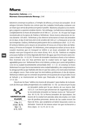 1 Rey 3 1,
2 Crón 36.19,
Neh 1 3,
615,12'27
Muro
Expresión hebrea: Joma
Número Concordancia Strong: 2346
Saloman construyo su palacIo, el templo de ]ehova y el muro de ]erusalen En el
antIguo Cercano Onente era comun que las cIUdades fortIficadas contaran con
un muro que servJa de protecclOn para el pueblo Mantema alejados a los enemI-
gos y seguros a qUIenes estaban dentro SIn embargo, los babIlomos destruyeron
completamente el muro de ]erusalen en el 586 a C (2 Cron 36 19) que fue luego
reconstrUIdo en la epoca de Esdras y NehemIas Estos muros estuvIeron en ruI-
nas durante 150 años NehemJas y sus obreros termInaron el muro de ]erusalen
en 52 dJas, el dJa 25 del mes elul (2 de octubre del 445 a C ) y festejaron al son de
las trompetas Esdras y NehemJas partlCIparon de la celebraCIon (Neh 12 27-47)
El termInO hebreo jOJYla (muro) se encuentra 30 veces en el breve l1bro de Nehe-
mJas y 29 veces en EzeqUIel En NehemIas, joma SIempre se refiere al muro de ]e-
rusalen mIentras que en EzeqUIel se refiere a un muro alrededor del nuevo
templo VIstO por EzeqUlel en una VISIon (Ezeq 405,4220) TambIen se emplea
joma para hablar en forma figurada del muro de agua que DIOS levanto para res-
catar a Israel (Ex 14 22,29) El muro de ]erusalen mantema afuera a los Indesea-
bles mIentras una vez mas permItIa que la cIudad fuera un lugar seguro y
agradable para VIVIr NehemIas llevo a los l1deres y al dIez por CIento del pueblo a
VIVIr en la CIUdad reCIentemente amurallada (Neh 11 1-2) Al construIr el muro
NehemJas hIZO que fuera nuevamente una CIUdad habItable y dIO cumpl1mIento a
la antIgua profeCIa que hablaba del dJa en que las calles y los mercados bullman
con alegres voces Para evItar que los mercaderes profanaran el dIa de reposo,
NehemIas ordeno que se cerraran las puertas con la puesta de sol que daba InlCIO
al Sabado y se mantuVIeran aSI hasta que final1zaba el dIa de reposo (Neh
131522)
DavId uso la frase "edIfica los muros de ]erusalen" para hablar de la bendI-
CIon de DIOS que daba prospendad a la CIUdad (Sal 51 18) La oraCIon por la paz
en ]erusalen pedIa por la paz dentro de sus muros (Sal
122 2,7) Los muros que proveenan de segundad y paz en
la reconstruIda ]erusalen se llaman muros de "SalvaCIon"
(Isa 6010,18) En la Nueva ]erusalen de ApocalIpSIS, los
VERSíCULOS muros de la CIUdad son paredes altas decoradas con todo
CLAVE tIpo de pIedras preCIosas, dentro de las cuales moran los
hIJOS de DIOS, que aceptaron al Señor ]esucnsto como su
Salvador Fuera de los muros estan los que rechazaron a
DIOS (Apoc 21 12,19,22 14 15)
132
 