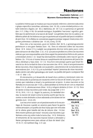 VERSíCULOS
CLAVE
Gén 122,
Ex. 19 6,
Deut 328,
Sal 86.9,
Isa 22
Naciones
Expresión hebrea: gOlm
Número Concordancia Strong: 1471
La palabra hebrea que se traduce por naClon puede refenrse a determmada etnia
o grupo especIfico (IsraelItas, edomltas, Gen 25 32), a una entIdad polItICa o es-
tado soberano (EgIpto, Jer 462, BabIlonia, Jer 50 1-2) o a personas en general
(Jos 3 17,2 Rey 6 18) En sentIdo teologICo, la palabra "naCIones' sIgnifica gen-
tIles que no pertenecen a la naCIon de Israel Los gentIles eran los no jUdIOS y se
dIferenCIaban de los hebreos en que no perteneCIan al pueblo del pacto estableCI-
do por DIOS En la BIblIa se consIderan paganos porque segUIan tradICIones relI-
gIosas polItelstas e Idolatras (Jer 10 2ss, Ezeq 23 30)
DIOS creo a las naCIones, gOlm en hebreo (Sal 86 9), Ygenealoglcamente
pertenecen a una gran famIlIa (Gen 10) DIOS es soberano sobre las naCIones
(Deut 32 8 Amos 9 7) Ycumple sus propOSltOS dlvmos tanto para JUICIO como
para salvaCIon de ellas (Dan 2 21, 4 3) Los JUICIOS profetICos contra las naCIones
mdICan que son responsables ante DIOS segun los parametros blblIcos de JustICia
y moralIdad (Amos 1-2) Israel fue dlvmamente constitUida como naCIOn (gOl en
hebreo Ex 19 6) en el monte SmaI en cumplImIento de la promesa del pacto he-
cha a Abraham y Sara (Gen 12 1-3) DIOS hIZO esto porque quena que Israellle-
vara la luz de la verdad de DIOS a las naCIones (Isa 49 6) Ante el arrepentImIento
de las naCIones, DIOS responde con su perdon, caractenstlco de su naturaleza mI-
sencordIOsa (Jon 3 10,42) yen su bondad "mjerta" personas de otras naclonalI
dades dentro del arbol genealoglco de Israel, su pueblo del pacto (comparar Rut
I 16-17 Mat 1 5)
El creCImIento y el desarrollo de Israel etlco, POlItlCü y terntonal como na-
CIon destacaba la polanzaCIon eXIstente entre la naClon de Israel y las gOlm na-
CIones que rodeaban a Israel y no perteneclan al pacto A estas naCIOnes se las
llamaba mCIrcunCIsas (Jer 9 25), Ydemostraban su forma de ser con su ImpIedad
(Deut 945), abommaCIones (Deut 189) yrelIgIOn Idolatra (2 eron 3213) DlOS
se opone a estas naCIones y por ende, las juzga (Sal 2 4-5
10 16, 598, 110 1-2) Segun la jUStlCIa y la santldad dIVI-
nas, la naCIon de Israel corna la mIsma suerte que las na
CIones SI eran desleales a DIOS adorando a los dIoses de los
gentIles (Lev 1824-29)
Las naCIones tIenen un rol predommante en la escato-
logra de Zacanas cuando se Unieron para hacer la guerra
contra Jerusalen y el pueblo de DIOS hasta que son venCIdas
en la ultIma gran batalla del dra de Jehova (Zac 14 2ss)
DIOS mIsmo peleara por Israel vencera a las naCIones y go-
bernara como rey sobre toda la tIerra (Zac 14 9) Entonces,
el remanente de las naCIones traeran tnbuto a Jerusalen y
haran peregnnaclones para adorar al DIOS de Israel (Zac
14 16-17, ver tamblen Hag 221-22)
133
m
 