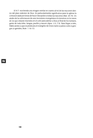 El NT nos bnnda una Imagen similar en cuanto al rol de las nacIOnes den-
tro del plan redentor de DIOS Es partlCularmente slgmficatIVa para la Iglesia la
comlSlon dada porJesus de hacer dlSClpulos a todas las naciones (Mat 28 19) Un
atisbo de la culmmaclOn de este mlmsteno evangelistlCo lo tenemos en la VlSlon
de los que estaran reumdos en el Cielo para adorar a DIOS al final de los tiempos,
gente de toda tnbu lengua, pueblo y naclOn (Apoc 59, 79) Para llegar a esto,
Pablo ammo a que se predicara el evangelio de Cnsto tanto a judloS como a gne-
gas (o gent¡]es, Rom 1 16-17)
134
 