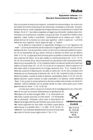 VERSíCULOS
CLAVE
Gén 9 13-14,
Ex 1321-22,
199,345,
4034,
Num 915-22
Nube
Expresión hebrea: anan
Número Concordancia Strong: 6057
Hoy en dla para la mayona de la gente mclUldos los meteorologos, las nubes son
un sImple fenomeno natural para ser observado, estudIado y analIzado Son por-
tadoras de lluvIa, estan cargadas de energla electnca y nos predICen el estado del
tIempo En el A T las nubes ocupaban un lugar mas emmente podlan estar rela-
cIonadas con la presencIa, el poder o la gUIa de DIos El sustantIvo hebreo anan
slgmfica 'nube, mebla o envoltura" Generalmente se lo traduce por 'nube' y
puede denvar de la mIsma ralz anan que slgmfica cubnr o aparecer La forma
verbal de anan slgmfica 'hacer aparecer algo o' nublar"
En la BIblIa es Importante el slgmficado teologlCo y el uso figuratIvo de
nube" La lluvIa provemente de las nubes fue el agente destructor de la tIerra en
tiempos de Noe Fue aSI que DIos coloco un arco lflS en ellas para plasmar su pac-
to con la humamdad de que Jamas volvena a destruIr la tIerra con un dIlUVIO
(Gen 9 13-16) La gUIa que DIos proveyo para su pueblo a traves del desIerto fue
una columna de nubes en la que estaba su mIsma presencIa (Ex 13 21 14 19,
16 10) En el monte Smal, DIos se presento en una densa nube oscura para trans-
mItIr la ley a su pueblo (Ex 19 9) Ytamblen hablo con MOlses desde una nube que
cubna el monte SmaI (Ex 24 16) En el dIa de la explaClon, jehova apareClo en
una nube sobre el proplClatono en el lugar santlslmo (Lev 16 2) Cuando se ter-
mmo de constrUIr el tabernaculo, la nube lo cubno (Ex 4034-36) YcondUjO a los
ISraelItas en su traveSIa por el desIerto (Ex 4037-38) Cuando la nube se mOVla,
Israel marchaba cuando la nube se detema, acampaban (Num 916-23) Sm Im-
portar durante cuanto tIempo la nube avanzaba o se detema Israel obedecIa
':-Ium 9 22) ya que la mIsma presencIa de DIos estaba relaCIonada con dIcho fe-
nomeno jehova hablaba con su pueblo desde la nube, tanto para JUICIO como
para bendIClon (Num 1125, 1642-45)
La nube que cubno a jesus en el monte de la transfiguraclOn aSI como tam
Olen la voz que se escucho demostraron la aprobaClon de
DIos para con su HIJo escogIdo (Mat 17 5) jesus partlo en
una nube cuando ascendlo al CIelo (Hech 1 9) mostrando
asl su dlVlmdad Tomando como base la descnpClon de
Damel de la figura del HIJo del Hombre que vIene en las nu
oes, jesus regresara en una nube con poder y gran glona
para buscar a su pueblo (Dan 7 13, Mat 2430 2664) FI-
nalmente los creyentes abandonaran la tIerra en una nube
asl como lo hICIera jesus SIglos atras (1 Tes 4 17)
137
 