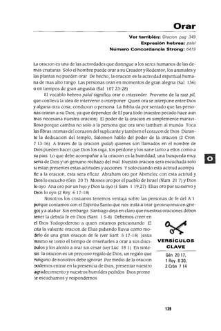 Gén 2017,
1 Rey 830,
2 Crón 7 14
Orar
Ver también: OraclOn pag 349
Expresión hebrea: palal
Número Concordancia Strong: 6479
La oraClan es una de las actIvIdades que dlstmgue a los seres humanos de las de-
mas cnaturas Solo el hombre puede orar a su Creador y Redentor, los ammales y
las plantas no pueden orar De hecho, la oraCIon es la actIvIdad espIrItual huma-
na de mas alto rango Las personas oran en momentos de gran alegna (Sal 136)
o en tIempos de gran angustia (Sal 10723-28)
El vocablo hebreo palal sIgmfica orar o mterceder ProvIene de la ralZ pll,
que conlleva la Idea de mtervemr o mterponer QUIen ora se mterpone entre DIOS
y alguna otra cosa, condlClon o persona La BIblIa da por sentado que las perso-
nas oraran a su DIOS, ya que dependen de El para todo (nuestro pecado hace aun
mas necesana nuestra oraclon) El poder de la oraCIon es sImplemente maraVI-
lloso porque cambra no solo a la persona que ora smo tamblen al mundo Toca
las fibras mtlmas del corazon del suplIcante y tamblen el corazon de DIOS Duran-
te la dedlCaclon del templo, Saloman hablo del poder de la oraCIon (2 Cron
7 13-16) A traves de la oraClon (palal) qUIenes son llamados en el nombre de
DIOS pueden hacer que DIOS los OIga, los perdone y los sane tanto a ellos como a
su pars Lo que debe acompañar a la oraClon es la humIldad, una busqueda muy
sena de DIOS y un genumo rechazo del mal Nuestra oraCIon sera escuchada solo
SI estan presentes estas actItudes yacclones Ysolo cuando esta actItud acampa
ñe a la oraCIon, esta sera eficaz Abraham oro por Ablmelec con esta actitud y
DIOS lo escucho (Gen 20 7) MOIses oro por el pueblo de Israel (Num 21 7) YDIOS
lo ayo Ana oro por un hIJO y DIOS la ayo (l Sam 1 19,27) ElIas oro por su SIervo y
DIOS lo ayo (2 Rey 6 17-18)
Nosotros los cnstlanos tenemos ventaja sobre las personas de fe del A 1
porque contamos con el EspIrItu Santo que nos msta a orar (proseUjOffim en gne-
gol ya alabar Sm embargo SantIago deja en claro que nuestras oraCIones deben
tener la debIda fe en DIOS (Sant 1 5-8) Debemos creer en
el DIOS Todopoderoso a qUIen estamos petICIonando El
CIta la valIente oraCIon de ElIas pIdIendo llUVia como mo-
delo de una gran oraCIon de fe (ver Sant 5 17-18) Jesus
mIsmo se tomo el tIempo de enseñarles a orar a sus dISCI- VERSíCULOS
Dulas y los alento a orar sm cesar (ver Luc 18 1) En smte- C LAVE
SlS la oraCIon es un preCIOSO regalo de DIOS, un regalo que
mnguno de nosotros debe Ignorar Por medIO de la oraCIon
oodemos entrar en la presenCIa de DIOS, presentar nuestro
agradecImIento y nuestros humIldes pedIdos DIOS prome
:e escucharnos y respondernos
139
 