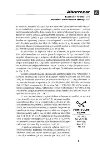 Lev.19:17;
Sal. 5:5; 97:10;
Prov. 6:16;
Amós 5:15;
Mal. 1:3
Aborrecer
Expresión hebrea: sané
Número Concordancia Strong: 8130
La medicina moderna está cada vez más abocada a promover una dieta adecua-
da, actividad fisica regular y un chequeo médico anual para mantener el sistema
cardiovascular saludable. Este estudio de la palabra "aborrecer" pone a conside-
ración un control similar, espiritualmente hablando. Un análisis de este tipo se
hace necesario debido a que la declaración de Jeremias de que el corazón del
hombre es engañoso y perverso es un diagnóstico apropiado de nuestra condi-
ción de criaturas caídas Uer. 17:9-10). Debido a esto, la ley de Moisés proscribió
alimentar odio en el corazón contra otro y alentó a amar al prójimo como un efi-
caz remedio contra ese sentimiento (Lev. 19: 17-18).
La raíz verbal sn' significa "odiar" en el sentido de quien es un enemigo.
Esta palabra conlleva una amplia gama de respuestas de tipo emocional: odiar,
detestar, aborrecer algo o a alguien; desde desdeñar o despreciar hasta eludir o
sentir aversión. Este término se suele emplear con su polo opuesto: amor, como
un par poético (Eci. 3:8). La palabra "aborrecer" puede llevar implícita la actitud
del malvado que desprecia la ínstrucción de Dios (Prov. 1:29) o de quienes no son
amados en el sentido de que son rechazados por Dios debido a su conducta injus-
ta (Zac. 8:17).
Existen ciertas formas de odio que son aceptables para Dios. Por ejemplo, el
salmista aborrecia "la reuníón de malígnos" y rehusó asociarse con ellos (Sal.
26:5). Es adecuado aborrecer a los que adoran ídolos (Sal. 31 :6) y aborrecer las
acciones de los que se apartaron de Dios: hipócritas (Sal. 119:113), mentirosos
(Sal. 119: 163) y todo camino de mentira (Sal. 119: 104,128). De hecho, según la
tradición sapiencial hebrea, "el temor de Jehová es aborrecer el mal" (Prov. 8: 13).
Finalmente, los justos aborrecen con odio santo o rechazan y evitan a todos los
que aborrecen a Dios (Sal. 139:21).
El justo aborrecimiento por parte de Dios se basa en su santidad y a veces se
expresa en términos de ser "celoso" de su propio nombre
como el único Dios vivo y verdadero (Ex. 34:14; Jos. 24:19).
Dios aborrece directamente la idolatría y a los adoradores de
ídolos, las actividades ocultistas y a quienes las practican,
todo lo que destruye a las personas creadas a su imagen, la VERSíCULOS
injusticia social y todo lo que es falso o falto de sinceridad CLAVE
(Isa. 1:14; 61:8). En el A.T. hallamos un Dios que aborrece
tanto al pecado como al pecador (Sal. 5:5; Prov. 6: 16), que no
se deleita en la muerte de nadie y que desea que todos los pe-
cadores se vuelvan a Él y vivan (Ezeq. 18:23,32).
El profeta Malaquías emplea la palabra "aborrecer"
en dos contextos diferentes. Por un lado, se identifica a los
edomitas como una nación aborrecida por Dios en oposi-
ción a los israelitas que son amados por Dios (Mal. 1:3).
5
 