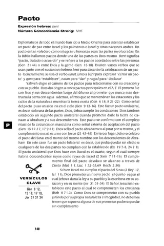 Gén 9 12,
15 18, 17 10,
Jer 31 31 34
Pacto
Expresión hebrea: bent
Número Concordancia Strong: 1285
DlplomatlCos de todo el mundo han Ido a MedIo Onente para mtentar establecer
un pacto de paz entre Israel y los palestmos o Israel y otras nacIOnes arabes Un
pacto es tan valedero como mtegras u honestas sean las partes mvolucradas En
la BlblJa hallamos pactos donde una de las partes es DIos mIsmo Bent sIgnifica
"pacto, tratado o acuerdo" y se refiere a los pactos acordados entre las personas
(Gen 3144) o entre DIos y la gente (Gen 1518) EXIsten vanos verbos que se
usan Junto con el sustantIvo hebreo bent para descnblr la celebraClan de un pac-
to Generalmente se usa el verbo karat Junto a bent para expresar' cerrar un pac-
to' y qum para "establecer", natan para "dar" y nagad para' declarar'
Yahveh eIJglO el cammo de los pactos para relaCIOnarse con su creaclOn y
con su pueblo DIos dIo ongen a cmco pactos prmClpales en el A T El pnmero fue
con Noe y sus descendIentes luego del dIlUVIO al prometer que nunca mas des-
truma la tIerra con agua Ademas, afirmo que se mantendnan las estaCIones y los
CIclos de la naturaleza mIentras la tIerra eXIsta (Gen 6 18, 82 I-22) Como señal
del pacto puso un arco ms en el CIelo (Gen 9 12-16) Este fue un pacto Unilateral,
es deCIr solo una de las partes, DIOS, debla cumpIJr las condICIones DIOS tamblen
estableClo un segundo pacto Unilateral cuando prometlo darle la tIerra de Ca-
naan a Abraham y a sus descendIentes Este pacto se confirmo con el complejO
ntual de la ClrcunClslon masculma como señal externa de aceptaClon del pacto
(Gen 15 12-17, 17 9-14) DIOS sello el pacto abrahamlco al Jurar por SI mIsmo, y el
cumpIJmlento mlclal ocumo con Josue (21 43-45) En tercer lugar, Jehova celebro
el pacto del SmaJ en el monte del mIsmo nombre con los descendIentes de Abra-
ham En este caso fue un pacto bJlateral es deCIr, que podla quedar sm efecto SI
cualqUIera de las dos partes no cumpIJan con lo estableCIdo (Ex 19 7-8,24 7 8)
El pacto Unilateral que DIOS hace con DaVId es el cuarto, segun el cual sIempre
habna descendIentes suyos como reyes de Israel (2 Sam 7 11-16) El cumpIJ-
mIento final del pacto davldlco se alcanzo a traves de
Cnsto (Mat 1 1, Luc 1 32-33,69 Hech 2 30)
SI bIen Israel no cumpIJo el pacto del SmaJ (2 Rey 17,
Jer 11), DIOS prometlo un nuevo pacto el qumto segun el
VERSíCULOS cual]ehova dana la ley a su pueblo y la escnbma en su co-
CLAVE razan y en su mente (Jer 31 31-34) El Señor Jesucnsto es-
tableClo este pacto al cual se comprometen los cnstlanos
(Heb 87-13) Como DIOS se comprometlo con su pueblo
Jurando por su propIa naturaleza e mtegndad, no debemos
temer que sIqUIera alguna de sus promesas pudIera quedar
sm cumpIJmlento
140
 