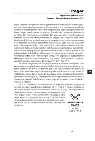 Pagar
Expresión hebrea: natan
Número Concordancia Strong: 5474
Pagar a algUien con la mIsma moneda generalmente tIene connotacIOnes negatI-
vas, que puede sIgnIficar un tIempo de venganza, una revancha o un arreglo de
cuentas El vocablo hebreo natan tIene una gama muy amplIa de sIgnIficados, por
lo que "pagar" es solo uno de las maneras de traduCIrlo Los sIgnIficados basICos
de natan dar, colocar, poner, presentar, dan lugar a muchas vanantes segun el
contexto Uno de los temas prmClpales en EzeqUiel es el JUICIO de DIOS sobre
Israel cuando Jehova les da el pago que se merecen por su conducta pecammosa
y las practICas obscenas y detestables que llevaban a cabo tanto en lo secular
como en lo relIgIoso (Ezeq 7 3-4) Lo que llevo a la calda de Israel fue su adora-
Clan del sol de Imagenes de ammales y anImales que se arrastran, Ir tras la mmo-
ralidad, los dIOses paganos y los procesos de la naturaleza DIOS no paso por alto
estas practICas detestables y abommables de su pueblo y les dIo su merecIdo
Cuando la palabra natan se traduce por castIgar (VP) es porque el pueblo merece
el castIgo por sus accIOnes detestables (Ezeq 7 8-9) 'Pondre sobre tI' 'te pedlre
cuentas" son otras expresIOnes de EzeqUIel 73 4,8-9 (RV, NVI)
En vez de vengarse el con sus propIas manos, el salmIsta DavId pIde a DIos
que se vengue de aquellos que planean mal en su contra Este sentImIento se ex
presa a menudo en el NT La persona que es de DIos debIera pedIr que sea El
qUIen de su mereCIdo o pague a sus enemIgos en vez de hacerlo por su mano Es
eVIdente que ya sea que el pueblo de DIos peque o los enemIgos de DIOS planIfi
quen mal contra los Justos, a la larga DIOs da la paga correspondIente acorde a
los actos de maldad DIos fue qUIen hIzo el pago a los grandes remos de BabIlo-
nIa, Asma y EgIpto
En el NT Pablo msta a los cnstlanos a no pagar (apOdld6ml en gnego) mal
por mal, smoa devolver bIen por mal (Rom 12 17,1 Ped 39) Jesus en el Sermon
del Monte, reItera vanas veces la mIsma postura (Mat 5-7) Los segUIdores de
Cnsto mcluso deben orar por qUienes los persIguen DIos
dara el pago (Heb 1030, antapodld6ml en gnego) y hara
pagar a cada uno segun sus obras (Ezeq 734,8,9) Somos
perdonados en Cnsto pero debemos buscar honrar sIem-
pre a DIos con fe, haCIendo el bIen y SIendo amables con VERSíCULOS
Jos demas CLAVE
Sal 284,
Ezeq 7 3 4,8-9
141
 
