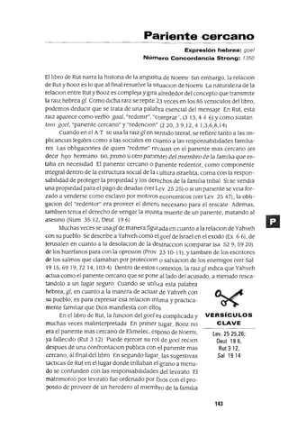 Lev. 25 25,26;
Deut196,
Rut 312,
Sal 1914
Pariente cercano
Expresión hebrea: goe/
Número Concordancia Strong: 7350
El lIbro de Rut narra la hlstona de la angustIa de NoemI SIn embargo, la relaclon
de Rut y Booz es lo que al final resuelve la sItuaclon de NoemI La naturaleza de la
relaclon entre Rut y Booz es compleja y gIra alrededor del concepto que transmIte
la ralZ hebreagl Como dICha rarz se repIte 23 veces en los 85 versICulos del lIbro,
podemos deduCir que se trata de una palabra esencial del mensaje En Rut, esta
rarz aparece como verbo gaal, "redImIr", "comprar', (3 13,44 6) Y como sustan
tIVO goel, "panente cercano" y "redenclon" (220,39,12,41,3,6,8,14)
Cuando en el A T se usa la rarz gl en S~ntldo lIteral, se refiere tanto a las Im-
plIcanCIas legales como a las sociales en CUanto a las responsabIlIdades famIlIa-
res Las oblIgacIones de qUIen "redIme" re(:aIan en el panente mas cercano (es
decIr hJ)O hermano bo,. pnmo u otropane1Jíe) DeJ mJembro De Ja famJJJa que es-
taba en necesIdad El panente cercano o panente redentor, como componente
mtegral dentro de la estructura SOCIal de la (ultura IsraelIta, coma con la respon-
sabIlIdad de proteger la propIedad y los dert::chos de la famIlIa tnbal SI se vendIa
una propIedad para el pago de deudas (ver lev 25 25) o SI un panente se vela for-
zado a venderse como esclavo por motlVos economlCOS (ver Lev 25 47), la ob¡-
gaCIon del "redentor" era proveer el dInerc) necesano para el rescate Ademas,
tamblen tema el derecho de vengar la InjUsta muerte de un panente, matando al
aseSInO (Num 3512, Oeut 196)
Muchas veces se usagl de manera figurada en cuanto a la relaclon de Yahveh
con su pueblo Se descnbe a Yahveh como elgoel de Israel en el exado (Ex 66), de
Jerusalen en cuanto a la desolaclon de la destrucCIon (comparar Isa 529,5920)
de los huerfanos para con la opreslon (Prov 23 10-11), y tamblen de los escntores
de los salmos que clamaban por protecclon o salvaCIon de los enemIgos (ver Sal
1915,6919,7214, 1034) Oentrodeestoscontextos,laralzglIndICaqueYahveh
actua como el panente cercano que se pone aliado del acusado, a menudo resca-
tandolo a un lugar seguro Cuando se utIII¿a esta palabra
hebrea, gl, en cuanto a la manera de actuar de Yahveh con
su pueblo, es para expresar esa relaCIon IntIma y practICa-
mente fam111ar que OlaS mamfiesta con ellos
En el lIbro de Rut, la funclon delgoel es complICada y VERSíCULOS
muchas veces malInterpretada En pnmer lugar, Booz no CLAVE
era el panente mas cercano de ElImelec, esposo de NoemI,
ya falleCIdo (Rut 3 12) Puede ejercer su rol de goel reClen
despues de una confrontaCIon publIca con el panente mas
cercano, al final del lIbro En segundo lugar, las sugestIvas
tacbcas de Rut en el lugar donde tnllaban el grano a menu-
do se confunden con las responsabIlIdades del levIrato El
matnmomo por levIrato fue ordenado por I)IOS con el pro-
;>OSIto de proveer de un heredero al mIembro de la famIlIa
143
 