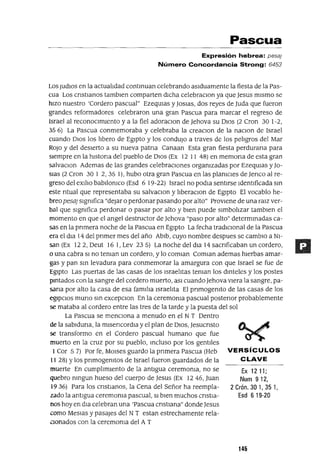 Ex 1211;
Num 912,
2 Crón. 301,351,
Esd 6 19-20
Pascua
Expresión hebrea: pesa!
Número Concordancia Strong: 6453
Los Judlos en la actualIdad contmuan celebrando aSIduamente la fiesta de la Pas-
cua Los cnstIanos tamblen comparten dIcha celebraclOn ya que Jesus mIsmo se
hIzo nuestro 'Cordero pascual" EzeqUlas y JOSIaS, dos reyes de Juda que fueron
grandes reformadores celebraron una gran Pascua para marcar el regreso de
Israel al reconoCImIento y a la fiel adoraClon de Jehova su DIOS (2 Cron 30 1-2,
35 6) La Pascua conmemoraba y celebraba la creaclOn de la naclOn de Israel
cuando DIOS los lIbero de EgIpto y los condujo a traves de los pelIgros del Mar
ROJO y del deSIerto a su nueva patna Canaan Esta gran fiesta perdurana para
siempre en la hlstona del pueblo de DIOS (Ex 12 11 48) en memona de esta gran
salvaClon Ademas de las grandes celebracIOnes orgamzadas por EzeqUlas y Jo-
slas (2 Cron 30 1 2,35 1), hubo otra gran Pascua en las plamCles de Jenco al re-
greso del eXIlIo babllomco (Esd 6 19-22) Israel no podIa sentIrse IdentIficada sm
este ntual que representaba su salvaClon y IIberaClon de EgIpto El vocablo he-
breo pesa; slgmfica "deJar o perdonar pasando por alto" ProvIene de una ralz ver-
bal que slgmfica perdonar o pasar por alto y bIen puede sImbolIzar tamblen el
momento en que el angel destructor de Jehova "paso por alto" determmadas ca-
sas en la pnmera noche de la Pascua en EgIpto La fecha tradIcIonal de la Pascua
era el dla 14 del pnmer mes del año Ablb, cuyo nombre despues se cambIo a NI-
san (Ex 12 2, Deut 16 1, Lev 23 5) La noche del dIa 14 sacnficaban un cordero,
o una cabra SI no teman un cordero, y lo comlan Comlan ademas hIerbas amar-
gas y pan sm levadura para conmemorar la amargura con que Israel se fue de
EgIpto Las puertas de las casas de los IsraelItas teman los dmteles y los postes
pmtados con la sangre del cordero muerto, aSI cuando Jehova vIera la sangre, pa-
sana por alto la casa de esa famIlIa IsraelIta El pnmogemto de las casas de los
egIpcIos muna sm excepclOn En la ceremoma pascual postenor probablemente
se mataba al cordero entre las tres de la tarde y la puesta del sol
La Pascua se mencIOna a menudo en el N T Dentro
de la sablduna, la mlsencordIa y el plan de DIOS, Jesucnsto
se transformo en el Cordero pascual humano que fue
muerto en la cruz por su pueblo, mcluso por los gentIles
1Cor 57) Por fe, MOlses guardo la pnmera Pascua (Heb VERSíCULOS
1128) Ylos pnmogemtos de Israel fueron guardados de la CLAVE
muerte En cumplImIento de la antIgua ceremoma, no se
quebro mngun hueso del cuerpo de Jesus (Ex 1246, Juan
19 36) Para los cnstIanos, la Cena del Señor ha reempla-
zado la antIgua ceremoma pascual, SI bIen muchos cnstla-
nos hoy en dla celebran una 'Pascua cnstlana" donde Jesus
como MesIas y pasajes del N Testan estrechamente rela-
Ganados con la ceremoma del A T
145
 