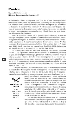Ex 31,
1 Sam 17 34,40,
Sal 231,
Isa 4428,
Jer 1021
Pastor
Expresión hebrea: roe
Número Concordancia Strong: 7462
Probablemente' Jehova es mi pastor" (Sal 23 1) sea la frase mas ampliamente
conocida de toda la Biblia Por generaCiones, cnstlanos y no cnstlanos por Igual
han obtemdo aliento y cobrado ammo a partir de la descnpclOn que David hace
de DIos como de un pastor fiel y compasIvo Yesto sucede a pesar de que la ma-
yana de las personas de areas urbanas y suburbanas jamas ha ViStO una manada
de ovejas y menos aun a un pastor que las gUle Tal es la fuerza que tiene la Ima-
gen del pastor en las Escnturas
El verbo raa slgmfica pastar, pacer, guardar o gUiar manadas y rebaños El
partICipIO roe slgmfica pastor o boyero En sentido metafonco se refiere a condu-
cir o gobernar a la gente El pastoreo era esencial para el estilo de vida semmo-
mada, caractenstICo de muchos clanes y tnbus de los tiempos blblicos Muchos
personajes de la Biblia eran pastores Abel (Gen 42), Abraham (Gen 137) Isaac
(Gen 2620), Jacob y sus hiJos (en especial Jase, Gen 3036, 4632), Laban (y su
hiJa Raquel, Gen 29 9), MOlses (Ex 3 1) YDavid (l Sam 16 11)
La vida del pastor salia ser silencIOsa, solitana y en ocaSIOnes, peligrosa
(1 Sam 17 34) El pastor era responsable de conduCir a su rebaño a las pasturas y
al agua, ya la vez proveerles refugIO, protecClon, cUidados y curar las ovejas SI
estaban hendas o enfermas El pastor VIVIa a la mtempene o en una tienda yapa-
rentemente se vestla con una capa o un abngo pareCido a una frazada (Gen 4 20,
Jer 43 12) El eqUipo que portaba un pastor era un cayado y una bolsa de cuero
para llevar provIsiones, diferentes elementos y comida (yen el caso de David, la
honda, 1 Sam 17 40)
La Imagen metafonca de DIos como pastor tiene su maxlmo exponente en
el exodo hebreo desde Egipto Fue alli cuando Jehova condujo a Israel como un
rebaño a traves del desierto de Smal (Ex 1513,17, Sal 7852-55) A los gober-
nantes humanos tamblen se les adjudica un rol semejante al del pastor, en es-
peCial carPo lideres y conductores, y como guardianes
beneficos de sus subyugados Esto es partICularmente
Cierto en el caso de David, a qUien DIos aSigno que apa-
centara a Jacob su pueblo (Sal 7870-72, ver tamblen
VERSíCULOS 2 Sam 52) Los profetas del A T condenaban a los pasto-
CLAVE res que egOlstamente se alimentaban y dejaban de lado su
rebañoUer 1021,231-4,Zac 102-3,1116-17) Lasobe-
rama de DIOS alcanza tamblen a los gentiles, ya que el rey
Oro de Persla CUido al pueblo de DIOS como pastor dlvma-
mente designado (Isa 44 28)
La metafora del pastor contmua en el NT , donde se
descnbe a DIos como el pastor que deja a su rebaño hasta
que halla ala oveJa perdida (Mat 1812-14 Luc 154-7) El
NT descnbe a Jesus como el gran pastor de ovejas (Heb
146
 