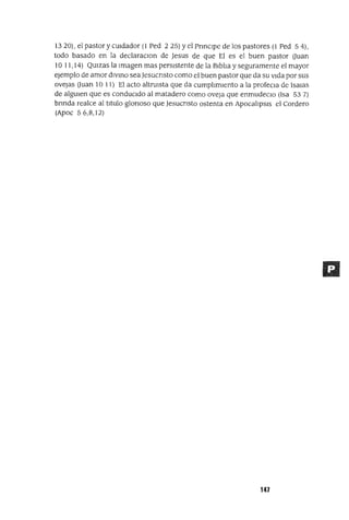 13 20), el pastor y cUIdador (1 Ped 2 25) Yel PnnCIpe de los pastores (1 Ped 5 4),
todo basado en la declaraCIon de Jesus de que El es el buen pastor auan
10 11,14) QUlzas la Imagen mas persIstente de la BIblIa y seguramente el mayor
ejemplo de amor dIVInO seaJesucnsto como el buen pastor que da su vIda por sus
ovejas auan 10 11) El acto altruIsta que da cumphmIento a la profecla de ISalas
de algUIen que es conducIdo al matadero como oveja que enmudecIO (Isa 53 7)
bnnda realce al tItulo glonoso que Jesucnsto ostenta en ApocalIpsIs el Cordero
(Apoc 56,8,12)
147
 