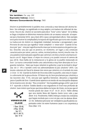 Paz
Ver tambien: Paz pag 356
Expresión hebrea: sha/om
Número Concordancia Strong: 7965
Shalom es probablemente la palabra mas conocIda y mas famosa del IdIOma he-
breo Sm embargo, su slgmficado es muy amplIo y se traduce de mfimdad de ma-
neras Hoy en dIa shalom se usa tanto para deCIr 'hola" como "adlos" En la BIblIa
se llega a emplear en dIferentes maneras dentro de un mIsmo verslculo al expre-
sar paz y bIenestar (NVI) paz y bIen (RV) o paz y prospendad (LBLA) Este ejemplo
sIrve para Ilustrar la compleJIdad y la nqueza de slgmficado que tIene este vocablo
La traducClon de shalom es mtegndad, totalIdad, bIenestar o prospendad y paz
ProvIene de una ralz que slgmfica "estar completo' o 'estar sano" Cuando se tra-
duce por ' paz' esta paz slgmfica mucho mas que la mera ausenCIa de guerra o pe-
lea Oescnbe una paz que es posItIva, un momento, un lugar y una condlClon
caractenzados por amor, JustICIa, calma, rectItud polItIca, moral y mucho mas Es
una palabra reservada para aquellos que camman con DIos y tIenen una buena re-
laClon con El Segun ISalas el Impla no conoce y no puede conocer el cammo de
paz (59 8) DIos habla de la restauraClon y la glona de su pueblo restaurado en
Slon La nueva comumdad tendra una caractenstICa muy bIen descnpta en la SI-
gUIente metafora 'Hare que la paz (shalom) te gobIerne y que la rectItud te dmJa"
(Isa 60 17 VP) o "pondre como tus admmlstradores la paz (shalom)" (NVI) Los
tremta valIentes de DaVId le desean tres veces paz (shalom) en el sentIdo de eXlto
(1 Cron 12 18) Cuando la shalom de DIos esta sobre su pueblo, este esta en el pun-
to culmmante de la graCIa dlvma El futuro rey de SlOn proclamara paz (shalom) a
las naCIones (Zac 9 10), una paz que slgmfica bIenestar, descanso y segundad
para el pueblo de DIos Cuando Jesus apareClo en medIO de sus dlsclpulos despues
de la resurreCClon, les dIJo "Paz a vosotros" Uso la palabra gnega em!:ne, que en el
NT eqUIvale a shalom Estaba dando a sus segUIdores el mvel mas profundo de
shalom Juan reItero que la paz que Jesus daba era la paz de Cnsto, no la paz que el
mundo puede dar (Juan 1427 1633 2021) Pablo afirma
que una mente llena del Espmtu Santo tIene VIda y paz
(Rom 8 6) Fmalmente, Pablo mstruye a todos los cnstIanos
que hayan reCIbIdo paz a vIvIr en paz con los demas (Rom
VERSíCULOS 12 18) Debemos procurar ser verdaderos paCIficadores es-
CLAVE pmtuales entre los seres humanos (sean o no creyentes) y
1 Sam 20 42, DIos (Mat 5 9)
2 Rey 2220,
Isa 97,
6017,6612,
Zac 9 10
148
 