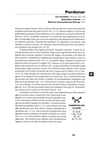 Ex 3232,
1 Sam 1525,
Isa 29,
Os 1 6, 14 2
Perdonar
Ver también: Perdonar pag 359
Expresión hebrea: nasa
Número Concordancia Strong: 5375
Hasta el arrogante faraon clamo a Jehova que lo perdonara cuando fue sometido
a grandes presIOnes por parte de DIOS (Ex 10 17) MOlses Imploro a Jehova que
perdonara los pecados de los Israelitas ySI no, que borrara su nombre del libro de
DIos (Ex 3232) La palabra "perdonar" es una de las mas Importantes en la BI-
blia Es Imposible tener una vida sana espifltual y pSlCologlcamente hablando SI
no sabemos perdonar Necesitamos perdonar no solamente a los demas, smo
tamblen a nosotros mismos Sm embargo muchos temen que DIos no les perdo
ne m perdone sus pecados Oos 24 19)
El verbo hebreo nasa sIgmfica levantar, soportar o acarrear A partIr de es-
tos slgmficados vemos como "perdonar' llega a ser el sIgmficado natural de nasa
QUiere deCir acarrear, apartar o levantar las culpas, los pecados y las fallas de
otros, es decIr consIderarlos culpables pero perdonados DIOS enseño y ordeno a
su pueblo que perdonara (Ex 34 5-7) ¿Es posible llegar a abusar del perdon de
DIOS de manera tal que Ello niegue? En 1 Samuel, el rey Saul pide perdon a Sa
muel y este responde con un enfatlco "No' porque Saul habla rechazado la gUia
de DIOS para segUir su propIO cammo Por el bien de Israel, Samuel cedlo y ayudo
a Saul pero no le ofreClo el perdon de DIOS y nunca mas lo volvlo a ver (l Sam
1527-35) Este ejemplo nos muestra que DIOS baJO nmgun concepto perdona a
qUien no se arrepIente de sus pecados de corazon (Ex 34 7) Isalas declaro que
los pecados de luda eran tantos y estaban tan profundamente arraIgados que
DIOS no los perdonana (Isa 2 9) Oseas afirmo lo mIsmo respecto de Israel (Os
16) Sm embargo, en ambos casos el amor de DIOS lo llevo a perdonar a su pue
blo (Os 14 2) ¿Es esto aSI porque DIOS es mconstante? Claro que no DIOS perdo-
no a Israel reClen cuando se volVieron a El (OS 14 2)
El perdon no es barato ni senCIllo, pero esta dlspomble para todos aquellos
que se acercan a DIOS a traves de Cnsto Jesus tIene la au-
tondad en la tierra para perdonar nuestros pecados (Luc
524) Cuando hay enfermos entre los hIJOS de DIOS se pue
de orar por ellos y pueden ser sanados SI tIenen pecados,
les seran perdonados (Sant 515) Los cnst¡anos que han VERSíCULOS
Sido perdonados por DIOS deben ImItarlo, perdonando a CLAVE
los demas (Luc 173,4) Aun a costa de su propIO HIJO, DIOS
perdona nuestra maldad y nos punfica delante de SI (Heb
8 12, l]n 1 9) Salvo nuestro orgullo el perdon nos cuesta
muy poco Hay perdon para aquellos que humIldemente
buscan a DIOS y no le dan la espalda como hIZO Saul
149
 