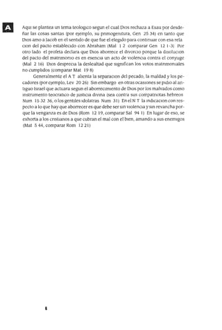 Aqm se plantea un tema teologlco segun el cual DIOS rechaza a Esau por desde-
ñar las cosas santas (por ejemplo, su pnmogemtura, Gen 2534) en tanto que
DIOS amo a Jacob en el sentido de que fue el elegido para contmuar con esa rela
clOn del pacto estableCIdo con Abraham (Mal 1 2 comparar Gen 12 1-3) Por
otro lado el profeta declara que DIOS aborrece el divorcIo porque la dlsoluClon
del pacto del matnmomo es en esenCIa un acto de ViolenCIa contra el conyuge
(Mal 2 16) OlOS despreCIa la deslealtad que slgmfican los votos matnmomales
no cumplidos (comparar Mat 198)
Generalmente el A T alIenta la separaClan del pecado, la maldad y los pe-
cadores (por ejemplo, Lev 2026) Sm embargo en otras ocaSIones se pIdIO al an-
tIgUO Israel que actuara segun el aborreCImIento de DIOS por los malvados como
Instrumento teocratlco de JustICIa dIVIna (sea contra sus compatnotas hebreos
Num 15 32 36, o los gentIles Idolatras Num 31) En el NT la IndICaClOn con res-
pecto a lo que hay que aborrecer es que debe ser SIn VIolenCIa y sm revancha por-
que la venganza es de DIOS (Rom 12 19, comparar Sal 94 1) En lugar de eso, se
exhorta a los cnstIanos a que cubran el mal con el bIen, amando a sus enemIgos
(Mat 5 44, comparar Rom 12 21)
6
 