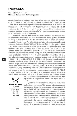 2 Sam 1511,
Job 1'8;
Isa 479,
Prov 136
Perfecto
Expresión hebrea: tam
Número Concordancia Strong: 8535
Generalmente nuestro sentido cntlco nos Impide deCir que algUien es "perfecto'
o "recto", SI bien la Escntura lo hace como en el caso de Noe y David (Gen 69
2 Sam 22 24) El tema de la perfecClon se analiza en detalle en el libro de Job
DIos descnbe a Job como varon perfecto y recto, apartado del mal (Job 1 8,23,
ver tamblenJob 31 6) Por lo tanto, el dilema que plantea el libro de Job es ¿Como
puede ser que una persona perfecta sufra? o ¿como reacCionara esta persona
recta frente al sufnmlento mmereCldo?
Ahora bien, ¿que nos transmite este adJetivo "perfecto" en cuanto al carác-
ter de Job? Es Ilustrativo dar una mirada a otros casos donde aparece este adJeti-
vo tam y su ra¡z tmm en el A T La ralz hebrea tmm se refiere en esenCia a
"mtegndad" flslCa o etlca Por lo tanto muchas veces este verbo se usa adecuada-
mente en el contexto de algo "acabado' (comparar Gen 47 18) o "acabo" (comp
1Rey 722) EXiste otro adJetivo, tamlm, que se utiliza en cuanto a la preparaClon
del culto, para descnblr la calidad adecuada del ammal para el sacnfiClo, por
ejemplo sano, Ileso, sm mancha (comparar Ex 125) Por ultimo, el sustantivo
denvado, tom, nos habla de "fuerza" (comp Isa 47 9) ya menudo mdICa mocen-
Cla o senCillez (comparar 2 Sam 15 11), o mtegndad (comparar Prov 136) La
ralz hebrea tmm aparece dieCiocho veces en el libro de Job (1 1,8,23,9,46,820,
920-22, 12 4,21 23,22 3,275,31 6,40 364,37 16) Este uso reiterado Junto a la
apanClon del adjetivo tam al comienzo del libro esta leJos de ser una simple com-
CldenCla ya que el concepto de la mocenCla e mtegndad de Job es el mensaje cen-
tral del libro Tanto el narrador (1 1) como Yahveh (1 8,23) usan tam al descnblr
el caracter de Job, y sm embargo Job sufre Apesar de la afirmaClon dogmatlca de
sus amigos de que los Implas sufren y los rectos prosperan (56,84-7,11-20,
18 5 21, 20 26 29,22 2 11), Job persevera en su mtegndad (tumma), aun cuando
cae en la desesperaclOn (2 3,9,275,31 6) lncrelblemente su renuenCia para ad-
mitir el error lo lleva al punto de acusar a Yahveh por tratar
Igual tanto a los perfectos como a los Implas (920-22,
223)
¿Como se puede conCiliar la mtegndad etICa y fisICa
VERSíCULOS deJob con su sufnmlento? Por un lado, Job es reIVmdICado
CLAVE La apanClon de Yahveh en respuesta a la declaraClOn de
mtegndad deJob (cap 31), demuestra que Job no habla he-
cho nada como para merecer ese sufnmlento El solo he-
cho de que Job sobrevIviera al encuentro cara a cara con la
deidad es suficiente para exonerarlo Sm embargo, el men-
saJe de Yahveh eVita completamente el asunto de la mo-
cenCla de Job En cambiO, centraliza el tema en el orden de
la creaClon y se puede resumir en 1) Yo, Yahveh, estoy en
control del cosmos que he creado, 2) lo que ves caotlCo ha
150
 