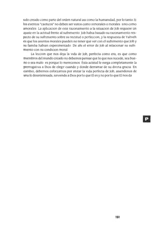 SIdo creado como parte del orden natural aSI como la humamdad, por lo tanto 3)
los eventos "caotlCos" no deben ser VIStos como mmorales o morales smo como
amorales La ap]¡caClon de este razonamIento a la sltuaClon de Job reqUIere un
ajuste en la actItud frente al sufnmIento Job habla basado su razonamIento res-
pecto de su sufnmlento sobre su rectItud o perfecClon, y la respuesta de Yahveh
es que los asuntos morales pueden no tener que ver con el sufnmlento que Job y
su famIlIa hablan expenmentado De ahl el error de Job al relaCIonar su sufn
miento con su condlclon moral
La lecClon que nos deja la VIda de Job, perfecta como era, es que como
mIembros del mundo creado no debemos pensar que lo que nos sucede, sea bue-
no o sea malo es porque lo merecemos Esta actItud le mega completamente la
prerrogatlVa a DIos de elegIr cuando y donde derramar de su dlVma gracIa En
cambIO, debemos esforzarnos por ImItar la VIda perfecta de Job, aSlendonos de
una fe desmteresada, SIrvIendo a DIos por lo que El es y no por lo que El nos da
151
 