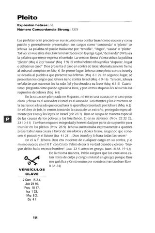 Pleito
Expresión hebrea: {lb
Número Concordancia Strong: 7379
Los profetas eran precIsos en SUS acusaCiones contra Israel como naCIOn y como
pueblo y generalmente presentaban sus cargos como "contIenda" o "pleIto" de
Jehova La palabra nb puede traduCirse por "rencIlla", "iltIgIO", "causa" o 'pleIto"
Tal vez en nuestros dIaS, tan famllIanzados con la Jerga legal, "demanda" (NVI) sea
la palabra que mejor expresa el sentIdo La verSIon Rema Valera utIilza la palabra
"pleIto" (MIq 6 2) y "causa" (MIq 7 9) El verbo hebreo nb sIgmfica "dIsputar, iltIgar
o debatIr un caso" DIOS presenta el caso en contra de Israel dramatlCamente frente
al tnbunal completo en MIq 6 En pnmer lugar, Jehova tIene pleIto contra Israel y
se desafia al pueblo a que presente su defensa (MIq 6 I 2) En segundo lugar, se
presentan los cargos que Jehova tIene contra Israel (MIq 6 9-16) Tercero, Jehova
señala de que maneras les ha sIdo fiel y ha obrado a su favor (MIq 6 3-5) Cuarto
Israel pregunta como puede agradar a DIOS, y por ultImo MIqueas les recuerda los
reqUisItos de Jehova (MIq 6 8)
En la sItuaCIon planteada en MIqueas, nb no es una acusaCIon o caso poco
claro Jehova es el acusador e Israel es el acusado Los montes y los CimIentos de
la tIerra son el Jurado que escuchara la querella presentada porJehova (MIq 6 2)
En el ilbro de Job, lo vemos tomando la causa de un extraño, protegIdo especial-
mente por DIOS y las leyes de Israel Oob 23 7) DIOS se ocupa de manera especIal
de las causas de los pobres, y los huerfanos, El es su defensor (Prov 22 22 23,
23 10-11) TambIen reqUiere mtegndad y honestIdad por parte de su pueblo para
tnunfar en los pleItos (Prov 25 9) Jehova cuestIonaba expresamente a qUienes
presentaban una causa a favor de sus Idolos y dIoses falsos, alegando que cono-
cen el pasado y el futuro (Isa 41 21) ¡DIOS tnunfo y lo hara todas las veces!
En el A T Jehova DIOS era mocente de cualqUier cargo en su contra, y lo
mIsmo sucede en el N T con Cnsto PIlato decIa la verdad cuando expreso "Nm-
gun deilto hallo en este hombre" (Luc 234, mtlOs en gnego, Juan 1838, 194,6)
De la mIsma manera, Pablo asegura que los cnstIanos es-
tan ilbres de culpa y cargo (enkale6 en gnego) porque DIOS
nos JustIfica y Cnsto muna por nosotros (ver tambIen Rom
833-34)
VERSíCULOS
CLAVE
2 Sam 152,4,
Job 2916,
Prov 18 17,
Isa 1 23,
Mlq 62,
Os 41
154
 