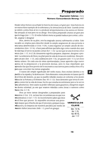 Preparado
Expresión hebrea: mana
Número Concordancia Strong: 4487
Desde mños hemos escuchado la hIstorIa de lonas y el gran pez Esta hIstorIa es
un maravIlloso ejemplo de la soberama y la ommSClenCla de DIos Cuando lonas
se rebelo contra DIos al no Ir a predICar arrepentImIento a los asmas en NInIVe
fue arrojado al mar pero no se ahogo DIos habla preparado (mana) un gran pez
que lo trago (Jan 1 17) El verbo hebreo mana se puede traduCIr por contar, calcu
lar, aSIgnar o desIgnar
DIOS, dentro de su plan, nos ha aSIgnado (mana) sufrImIento a todos Este
vocablo se emplea para descrIbIr desde la SImple aSIgnaClan de una persona a
una tarea determInada (1 Cron 929), o para regIstrar un SImple calculo de des-
cendIentes (Gen 13 16) o bIen para afirmar que falta algo como cuando dICe que
la VIda baJo el sol no se puede contar (Ecl 1 15) La raIZ que se usa en lonas CInCO
veces (Jan l 17,4 6,7,8) claramente slgmfica preparar, dIsponer, desIgnar o pro-
veer La soberama de DIos y su plan para la VIda de lonas son eVIdentes DIos pre-
paro un pez (Jon 1 17), una calabacera (Jan 4 6), un gusano (Jan 4 7) Yun recIO
VIento solano En cada una de estas oportunIdades, lonas aprendlO algo nuevo
acerca de la preparaclOn y la provlslon dlvmas, pero lo mas Importante que
aprendlo fue que DIOS provee de lo necesano a sus sIervos para condUCIrlos a El y
para que concreten las tareas aSIgnadas
A traves del SImple SIgnIficado del verbo mana, DIOS mcluso destmo a su
pueblo a la espada y la destrucClon DIOS demostro lronIcamente en Isalas que El
es el DIOS del destmo, ya que su pueblo rebelde InSIStlO en volverse a los dIOses
falsos de la Fortuna y el Destmo (Isa 65 11-12) DIOS demostro que tema el com-
pleto control de la VIda de lonas, hecho que resulta reconfortante pero a la vez es
una advertencIa DIOS usara su poder soberano para gUIarnos y dmglrnos segun
su dlvma voluntad, ya sea que seamos rebeldes como lonas o sumIsos como
!salas (Isa 6 1-9)
DIOS ya tIene tareas deSIgnadas y preparadas para
nosotros (1 Cor 35) mcluso las cIrcunstanCIas en que nos
encontramos (1 Cor 7 17) Es reconfortante saber que DIOS
es el DIOS que provee Es ImposIble encontrar una proVI-
Slon mayor que el hecho de que El proveyo y preparo la pu- VERSíCULOS
nficaClon y la lImpIeza de nuestros pecados por medIO de C LAVE
nuestro Señor ]esucnsto (Heb 1 3, pOleo en gnego) Gén 13 16,
Ecl 1.15,
Isa 6512,
Jan 1 17
155
 
