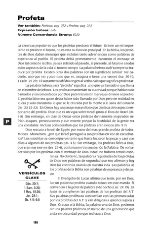 Profeta
Ver también: Profec/a, pag 372 y Profeta, pag 373
Expresión hebrea: nab/
Número Concordancia Strong: 5030
El EvangelIo de Lucas afirma que jesús, por ser DIOS,
fue un poderoso profeta cuando estuvo en este mundo Él
convenclo a la gente de palabra y de hecho (Luc 24 19) En
jesús se cumplIeron las palabras de los profetas del AT
Sus palabras profétIcas concuerdan con las pronunCIadas
por los profetas del A T Yvan dmgldas a qUIenes sIguen a
DIos GracIas a la BIblIa, la palabra vIva de DIOS, podemos
Olr una palabra profetICa en medIO de una generaCIón que
anda en oscundad porque rechaza a DIOS
Gén. 20'7;
1 Sam. 3:20;
1 Rey. 18:36;
Jer. 28:1;
Os.4 5; 6:5
La creencIa popular es que los profetas predICen el futuro SI bIen un rollmpor-
tante es predeCIr el futuro, no es esta su funclOn pnnClpal En la BIblIa, los profe-
tas de DIos daban mensajes que mcluían tanto advertencIas como palabras de
esperanza al pueblo El profeta debía pnmeramente transmItIr el mensaje de
DIos tal como lo reClbla, ya sea refendo al pasado, al presente, al futuro o a todos
estos aspectos de la VIda al mIsmo tIempo La palabra hebrea nabísIempre se tra-
duce por profeta EXIsten otras dos palabras con un SIgnIficado SImIlar roé (VI-
dente, uno que ve) y Joze (uno que ve, Imagma o tIene una vlslon) (Isa 30 lO,
1Crón 29 29) El sustantIvo nabí dIO ongen al verbo naba que SIgnIfica profetIzar
La palabra hebrea para "profeta" SIgnIfica uno que es llamado o que llama
en el nombre de jehova Los profetas mantenían su autondad porque habían SIdo
llamados y encomendados por DIos para transmItIr mensajes dlvmos al pueblo
El profeta falso era qUIen deCla haber SIdo llamado por DIos pero en realIdad no
lo era y solo transmltIa lo que se le cruzaba por la mente o le salIa del corazón
(Jer 23 25-32) En Oseas hay un pasaje maravIlloso que destaca otro aspecto Im-
portante del profeta DIce que es un vlgIa sobre Israel Junto al DIos de Israel (Os
98) Sm embargo, en dIas de Oseas estos profetas dIVInamente msplrados su-
frían ataques, persecuCIones y aun muerte porque la hostIlIdad de la gente era
una constante Incluso consIderaban que los profetas eran necIos (Os 9 7)
DIos rescato a Israel de EgIpto por mano del mas grande profeta de todos
MOlses Ahora bIen, ¿por que Israel persIgUIó a sus profetas en vez de escuchar-
los? Los IsraelItas se corrompIeron tanto que hasta hICIeron tropezar y caer con
ellos a algunos de sus profetas (Os 4 5) Sm embargo, los profetas fieles a DIOS,
que eran sus sIervos (Jer 25 4), contmuaron transmItIendo la Palabra De no ha-
ber SIdo por los profetas con el mensaje de DIOS, Israel no hubIera tenIdo espe-
ranza No obstante, las palabras regIstradas de los profetas
de DIos son palabras de segundad que nos afirman y hoy
DIos las contmúa usando en nuestra VIda Las palabras de
los profetas de la BIblIa son palabras de esperanza y de JUI-
VERSíCULOS ClO
CLAVE
156
 