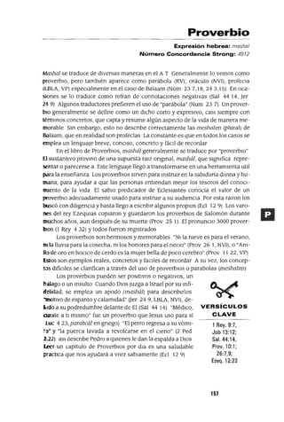 1 Rey. 9:7,
Job 13:12;
Sal. 44:14,
Prov. 10:1;
26:7,9;
Ezeq.12:22
Proverbio
Expresión hebrea: masha/
Número Concordancia Strong: 4912
Mashal se traduce de diversas maneras en el A T Generalmente lo vemos como
proverbIO, pero también aparece como parábola (RV), oráculo (NVI), profeCla
(LBLA, VP) especialmente en el caso de Balaam (Núm 237,18,243,15) En oca-
sIOnes se lo traduce como refran de connotaciones negativas (Sal 44 14, Jer
24 9) Algunos traductores prefieren el uso de "parábola" (Num 23 7) Un prover-
bio generalmente se define como un dICho corto y expresIvo, casI siempre con
térmInOS concretos, que capta y resume algún aspecto de la Vida de manera me-
morable SIn embargo, esto no descnbe correctamente las meshahm (plural) de
Balaam, que en realIdad son profecías La constante es que en todos los casos se
emplea un lenguaje breve, conCISO, concreto y fáCIl de recordar
En el lIbro de ProverbIOs, mashál generalmente se traduce por "proverbio"
El sustantivo proVInO de una supuesta ralz ongInal, mashál, que slgmfica repre-
sentar o parecerse a Este lenguaje llegó a transformarse en una herramienta utIl
para la enseñanza Los proverbios sirven para InstrUIr en la sabiduría diVIna y hu-
mana, para ayudar a que las personas entiendan mejor los tesoros del conoCl-
IDlento de la Vida El sabiO predICador de EcleSiastés conocía el valor de un
proverbIO adecuadamente usado para InstrUIr a su audienCIa Por esta razon los
buscó con dilIgenCIa y hasta llego a escnblr algunos propIOS (Ed 12 9) Los varo-
nes del rey EzeqUlas copIaron y guardaron los proverbiOS de Salomón durante
muchos años, aun después de su muerte (Prov 25 1) El pronuncIo 3000 prover-
bIOS (1 Rey 4 32) Ytodos fueron registrados
Los proverbIOs son hermosos y memorables "NI la meve es para el verano,
ni la llUVia para la cosecha, m los honores para el neCIo" (Frov 26 1, NVI), o "Ani-
llo de oro en hocICO de cerdo es la mUjer bella de poco cerebro" (Prov II 22, VP)
Estos son ejemplos reales, concretos y faClles de recordar A su vez, los concep-
50S difíCIles se clanfican a través del uso de proverbiOS o parabolas (meshahm)
Los proverbIOS pueden ser pOSitiVOS o negativos, un
halago o un Insulto Cuando DIOS Juzga a Israel por su Infi-
delIdad, se emplea un apodo (mashál) para descnblrlos
"motIVO de espanto y calamidad" Uer 24 9, LBLA, NVI) , de-
Lldo a su podredumbre delante de El (Sal 44 14) "MédICO, VERSíCULOS
arrate a ti mIsmo" fue un proverbiO que Jesus uso para sí CLAVE
luc 423, parabaN': en gnego) "El perro regresa a su vómI-
iD' y "la puerca lavada a revolcarse en el CIeno" (2 Ped
222) aSI descnbe Pedro a qUIenes le dan la espalda a DIOS
Leer un capítulo de ProverbiOS por dla es una saludable
practICa que nos ayudará a VIVir sabiamente (Ecl 12 9)
157
 