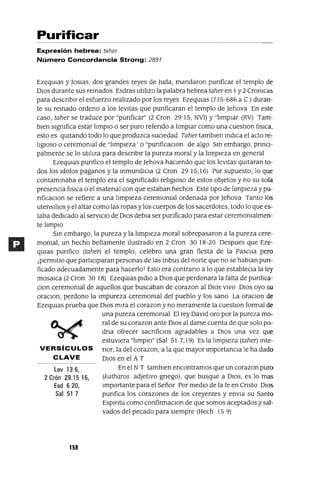 Lev 136,
2 Crón 29.15 16,
Esd 620,
Sal 51 7
Purificar
Expresión hebrea: taher
Número Concordancia Strong: 2897
EzeqUlas Y]OSIaS, dos grandes reyes de luda, mandaron punficar el templo de
DIos durante sus remados Esdras utll1zo la palabra hebrea taher en 1y 2 Cromcas
para descnblr el esfuerzo real1zado por los reyes EzeqUlas (715-686 a C) duran-
te su remado ordeno a los levitas que punficaran el templo de ]ehova En este
caso, taher se traduce por "punficar" (2 Cron 29 15, NVl) y"l1mpIar (RV) Tam-
bien slgmfica estar I1mplO o ser puro refendo a I1mpIar como una cuestlOn [¡slca.
esto es qUitando todo lo que produzca sUCledad Taher tamblen mdlca el acto re-
I1glOS0 o ceremomal de "l1mpleza' o "punficaclOn de algo Sm embargo, pnnCl-
palmente se lo utll1za para descnblr la pureza moral y la I1mpleza en general
EzeqUlas punfico el templo de ]ehova haciendo que los levitas qUitaran to-
dos los Idolos paganos y la mmundlcIa (2 Cron 2915,16) Por supuesto, lo que
contammaba el templo era el slgmficado rel1glOso de estos objetos y no su sola
presencIa [¡slca o el matenal con que estaban hechos Este tipO de I1mpleza y pu-
nficaclOn se refiere a una I1mpleza ceremomal ordenada por ]ehova Tanto los
utensl!lOs y el altar como las ropas y los cuerpos de los sacerdotes, todo lo que es-
taba dedicado al serVICIO de DIos debIa ser punficado para estar ceremomalmen-
te hmplO
Sm embargo, la pureza y la I1mpleza moral sobrepasaron a la pureza cere-
momal, un hecho bellamente l!ustrado en 2 Cron 3018-20 Despues que Eze-
qUlas punfico (taher) el templo, celebro una gran fiesta de la Pascua pero
¡permltlo que participaran personas de las tnbus del norte que no se habIan pun-
ficado adecuadamente para hacerloT Esto era contrano a lo que establecIa la ley
mOSaIca (2 Cron 30 18) EzeqUlas pldlo a DIos que perdonara la falta de pun[¡ca-
Clan ceremomal de aquellos que buscaban de corazon al DIos VIVO DIos ayo su
oraClon, perdono la Impureza ceremomal del pueblo y los sano La oraClOn de
EzeqUlas prueba que DIos mira el corazon y no meramente la cuestlOn formal de
una pureza ceremomal El rey David oro por la pureza mo-
ral de su corazon ante DIos al darse cuenta de que solo po-
dna ofrecer sacnficlos agradables a DIos una vez que
estuviera "hmplO" (Sal 51 7,19) Es la hmpleza (taher) mte-
VERSíCULOS nor, la del corazon, a la que mayor ImportanCla le ha dado
CLAVE DIos en el A T
En el NT tamblen encontramos que un corazon puro
(katharos adJetiVO gnego), que busque a DIOS, es lo mas
Importante para el Señor Por medio de la fe en Cnsto DIOS
punfica los corazones de los creyentes y envla su Santo
Espmtu como confirmaclOn de que somos aceptados y sal-
vados del pecado para siempre (Hech 15 9)
158
 