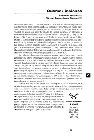 Ex 307,8;
1 Sam 228,
1 Rey 22"43,
2 Rey 235;
Jer 18'15
Quemar incienso
Expresión hebrea: qatar
Número Concordancia Strong: 6999
El termino hebreo qatar, "inCIenSO quemado", provIene del sustantIvo qetoret que
slgmfIca "humo de un sacnficIO ardIente o inCIenSO' Qatar tamblen puede sIgm
ficar "ofrenda de inCIenSO" y no ImplIca necesanamente un acto pecaminOSo En
realIdad, se usaba para descnblr el acto de quemar sacnfiCIos en adoraCIon a
Jehova mIentras ascIenden haCIa el cIelo en honor a DIos (Ex 307, 1 Rey 1233,
1Cron 6 34) El inCIenSO quemado sImbolIzaba las oraCIones del pueblo de DIos
ante El El salmIsta oro pIdIendo que su oraCIon subIera como inCIenSO ante Jeho-
va (Sal 141 2) Solo los sacerdotes de Israel podlan ofrecer inCIenSO, Aaron tema
que quemar inCIenSO fragante qatar, en el altar a la mañana y a la tarde Esta
practIca debla continuar perpetuamente (Ex 30 7,8) Quemar inCIenSO como una
ofrenda de olor grato ante Jehova indicaba la IntencIOn del adorador de presentar
oraCIones u ofrendas que fueran agradables a El (1 Sam 2 28)
Sin embargo, el quemar inCIenSO paso a ser de tropiezo para Israel cuando
comenzaron a adorar en los lugares altos paganos En 1Reyes y en otros pasajes
se condena la practIca de quemar inCIenso en los lugares altos (1 Rey 22 43)
-demas, Israel comenzo a quemar InCIenSO a falsos dIOses y a ldolos Sin valor
1 Rey 123, Jer 18 15) Incluso despues de la destruccIOn del templo de Salo-
man, los IsraelItas continUaron quemando inCIenSO a Jehova en lugares altos
prohIbIdos y en algunos casos a dioses paganos (2 Rey 22 17) Aveces los sacer
dotes paganos eran convocados por los reyes IsraelItas a fin de quemar inCIenSO
en lugares altos paganos para dIoses paganos (2 Rey 23 5) Baal y todas las po-
testades del aIre eran "honrados y adorados" con una practICa que DIOS habla es-
tableCIdo para ser dmglda solo a El
CIertamente esta es una Importante lecCIon para todos los creyentes, en el
sentIdo de que no hay que dar nada que pertenezca al Señor, como adoraCIon,
vraCIones, dones o nuestras habIlIdades, a algo o a algUIen que no sea DIOS El
quemar inCIenSO, como lo estableclo DIOS InICIalmente,
.::ontInUO durante los tIempos del N T (Luc 1 9) Esta prac-
tICa SlgUlO entre los Judlos aun despues que el templo fue
destruIdo en el 70 d C En el N T las oraCIones de los san-
:os se comparan con el inCIenSO (Apoc 83, thumwma en VERSíCULOS
gnego) Es por eso que, de manera slmbohca, el quemar In- CLAVE
.:lenso ante el Señor se reemplaza con el ofreCImIento de
oraCIones de olor grato (Apoc 8 3) al Señor
159
 
