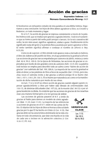 Lev.7:12;
Sal. 42:4;
50:14; 95:2
Acción de gracias
Expresión hebrea: todá
Número Concordancia Strong: 8426
Si hiciéramos un exhaustivo estudio de esta palabra en una Biblia hebrea, llega-
riamos a una conclusión: los hijos de Dios deben agradecer a Dios, su Creador y
Redentor, en todo momento y lugar.
En el A.T. la acción de gracias se expresa comúnmente a través de la pala-
bra hebrea todá, que se traduce por gracias o agradecimiento. Todá es el sustanti-
vo que se forma a partir del verboyadá (arrojar o lanzar). En la raiz causativa del
verbo, la raíz más usual, significa: agradecer, alabar o guiar. Posiblemente dicho
significado surja del gesto y la postura fisica asumida por quien agradece a Dios.
El verbo también significa afirmar o confesar el nombre de jehová (1 Rey.
8:33,35).
Como es de suponer, el libro donde todá aparece más a menudo es Salmos,
el libro de alabanza del pueblo de Dios, en el que predomina la gratitud a jehová.
Las acciones de gracias van acompañadas por clamores de júbilo, música y canto
(Sal. 42:4; 95:2; 100:4). En la época de Nehemías, las acciones de gracias se ex-
presaban por medio de dos grandes coros de cantores (Neh. 12:31,40). La palabra
todá incluso se emplea para describir todo un salmo como "Salmo de acción de
gracias" (ver subtítulo del Sal. 100, LBLA). La mayoría de las veces la gratitud se
debe al obrar y a las palabras de Dios a favor de su pueblo (Sal. 119:62), pero mu-
chas veces el salmista invita a dar gracias a jehová porque Él es bueno (Sal.
106:1; 107:1; 118:1,29; 136: 1). Él es bueno por naturaleza así como en la manifes-
tación de dicha naturaleza por medio de sus obras.
En Lev. 7:12 y 22:29 se ofrece acción de gracias cuando alguien quiere ex-
presar agradecimiento a Dios por haber sido librado de enfermedades (Sal.
116:17), de distintas dificultades (Sal. 107:22), de la muerte (Sal. 56: 12) o por al-
guna bendición recibida. Es evidente que las acciones de gracias de los israelitas
eran una manera formal pero a la vez gozosa de alabar.
Las acciones de gracias pasaron al N.T. y jesús da
gracias al Padre para darnos un modelo de cómo agrade-
cer (Mal. 11:25; Juan 11:41). La mayoría de las referencias
a acciones de gracias en el N.T. están en las cartas de Pa-
blo. El objetivo de los hijos de Dios es honrar a Dios al darle VERSíCULOS
gracias por lo que Él ha hecho en Cristo (2 Cor. 4:15). Dar CLAVE
gracias debe ser la característica dominante de la vida cris-
tiana en toda circunstancia, que deje una huella en la vida
de cada uno e incluso en la adoración colectiva (l Cor.
4:16-17; Fil. 4:6).
7
 