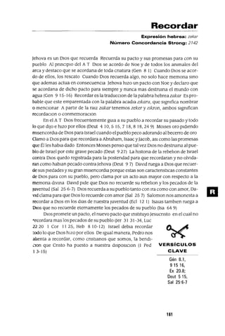 Recordar
Expresión hebrea: zakar
Número Concordancia Strong: 2142
Jehova es un DIos que recuerda Recuerda su pacto y sus promesas para con su
pueblo Al pnnclplo del A T DIos se acordo de Noe y de todos los anImales del
arca y destaco que se acordana de toda cnatura (Gen 8 1) Cuando DIos se acor-
do de ellos, los rescato Cuando DIos recuerda algo, no solo hace memona SInO
que ademas actua en consecuencIa Jehova hIzo un pacto con Noe y declaro que
se acordana de dIcho pacto para sIempre y nunca mas destruIrla el mundo con
agua (Gen 9 15-16) Recordar es la traducclOn de la palabra hebrea zakar Es pro-
bable que este emparentada con la palabra acadla zIkaru, que sIgnIfica nombrar
o mencIonar A partIr de la ralz zakar tenemos zeker y zIkron, ambos sIgnIfican
recordaClon o conmemoraClOn
En el A T DIos frecuentemente gUla a su pueblo a recordar su pasado y todo
lo que dIJo e hIzo por ellos (Oeut 410,515,718,818,249) MOlses oro pidiendo
mlsencordla de DIOS para Israel cuando el pueblo peco adorando al becerro de oro
Clamo a DIOS para que recordara a Abraham, Isaac yJacob, aSI como las promesas
que Él les habla dado Entonces MOlses penso que tal vez DIos no destrUlna al pue-
blo de Israel por este grave pecado (Oeut 927) La hlstona de la rebehon de Israel
contra DIos quedo regIstrada para la postendad para que recordaran y no olVida-
ran como hablan pecado contra Jehova (Oeut 97) David ruega a DIos que recuer-
de sus piedades y su gran mlsencordla porque estas son caractenstIcas constantes
de DIos para con su pueblo, pero clama por un acto aun mayor con respecto a la
memona divIna David pide que DIos no recuerde su rebehon y los pecados de la
JUventud (Sal 25 6-7) DIos recuerda a su pueblo tanto con Ira como con amor, Oa-
'1d clama para que DIos lo recuerde con amor (Sal 25 7) Saloman nos amonesta a
recordar a DIos en los dlas de nuestra Juventud (Ecl 12 1) Isalas tamblen ruega a
DIOS que no recuerde eternamente los pecados de su pueblo (Isa 64 9)
DIOS promete un pacto, el nuevo pacto que Instituyo Jesucnsto en el cual no
recordara mas los pecados de su pueblo Uer 31 31-34, Luc
22 20 I Cor 1125, Heb 810-12) Israel debla recordar ~...,c
todo lo que DIos hizo por ellos De Igual manera, Pedro nos ~
alIenta a recordar, como cnstIanos que somos, la bendl-
Clon que Cnsto ha puesto a nuestra dlSposlClon (1 Ped VERSíCULOS
13-15) CLAVE
Gén 8.1,
91516,
Ex 20.8;
Deut 515,
Sal 25'6-7
161
 